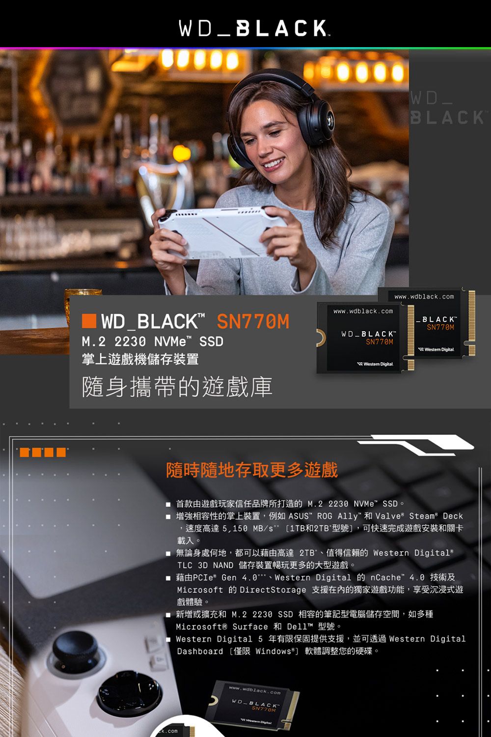 WD_BLACK.WD BLACK M.2  NVMe SSD掌上遊戲機儲存裝置www.wdblack.comWDBLACKSN770M 隨身攜帶的遊戲庫WD_BLACKwww.wdblack.comSN770M Digital隨時隨地存取更多遊戲 首款由遊戲玩家信任品牌所打造的M.2 2230 NVMeSSD。 增強相容性的掌上裝置例如 ASUS ROG  和 Valve Steam Deck,速度高達5,150 MB/s [1TB和2TB 型號],可快速完成遊戲安裝和關卡載入。 無論身處何地,都可以藉由高達2TB'、值得信賴的 Western DigitalsTLC 3D NAND 儲存裝置暢玩更多的大型遊戲。 藉由PCIe* Gen 4.0、Western Digital 的 nCache4.0 技術及Microsoft 的 DirectStorage 支援在內的獨家遊戲功能,享受沉浸式遊戲體驗。 新增或擴充和 M.2 2230 SSD 相容的筆記型電腦儲存空間,如多種Microsoft® Surface 和 Dell™ 型號。 Western Digital 5 年有限保固提供支援,並可透過 Western DigitalDashboard [僅限 Windows*] 軟體調整您的硬碟。www.wdblack.comWD-BLACK-SN770MWestern Digital