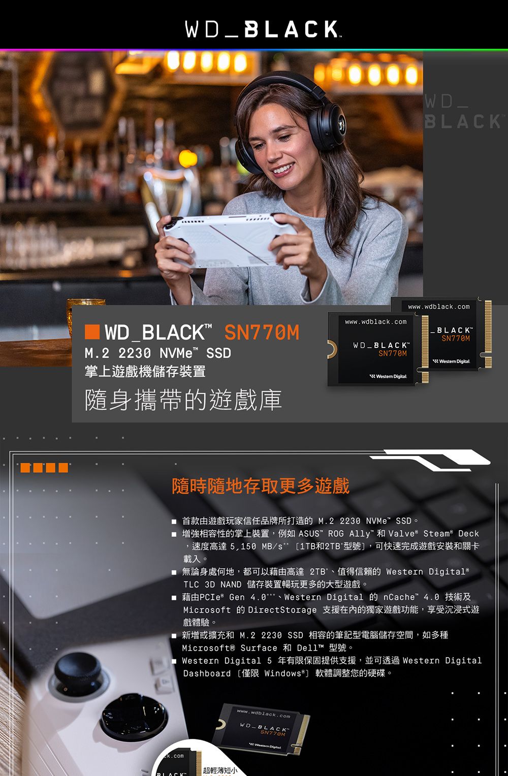 _www.wdblack.comWD_BLACKMwww.wdblack.com.WD_BLACK SN770MBLACK-SN770MM.2  NVMe SSDWD_BLACKSN770M 掌上遊戲機儲存裝置 Digital隨身攜帶的遊戲庫隨時隨地存取更多遊戲 首款由遊戲玩家信任品牌所打造的M.2 2230 NVMeSSD。 增強相容性的掌上裝置例如 ASUS ROG   Steam Deck,速度高達5,150 MB/s 1TB和2TB 型號,可快速完成遊戲安裝和關卡載入。 無論身處何地,都可以藉由高達 2TB值得信賴的  DigitalTLC 3D NAND 儲存裝置暢玩更多的大型遊戲。 藉由PCIe Gen 4.0、Western Digital 的 nCache 4.0 技術及Microsoft 的 DirectStorage 支援的獨家遊戲功能,享受沉浸式遊戲體驗。■ 新增或擴充和 M.2 2230 SSD 相容的筆記型電腦儲存空間,如多種Microsoft® Surface 和 Dell 型號。■ Western Digital 5 年有限保固提供支援,並可透過 Western DigitalDashboard 僅限 Windows*] 軟體調整您的硬碟。ek.comwww.wablack.comWD-BLACK-SN770MWestern Digital[超輕薄短小BLACK™