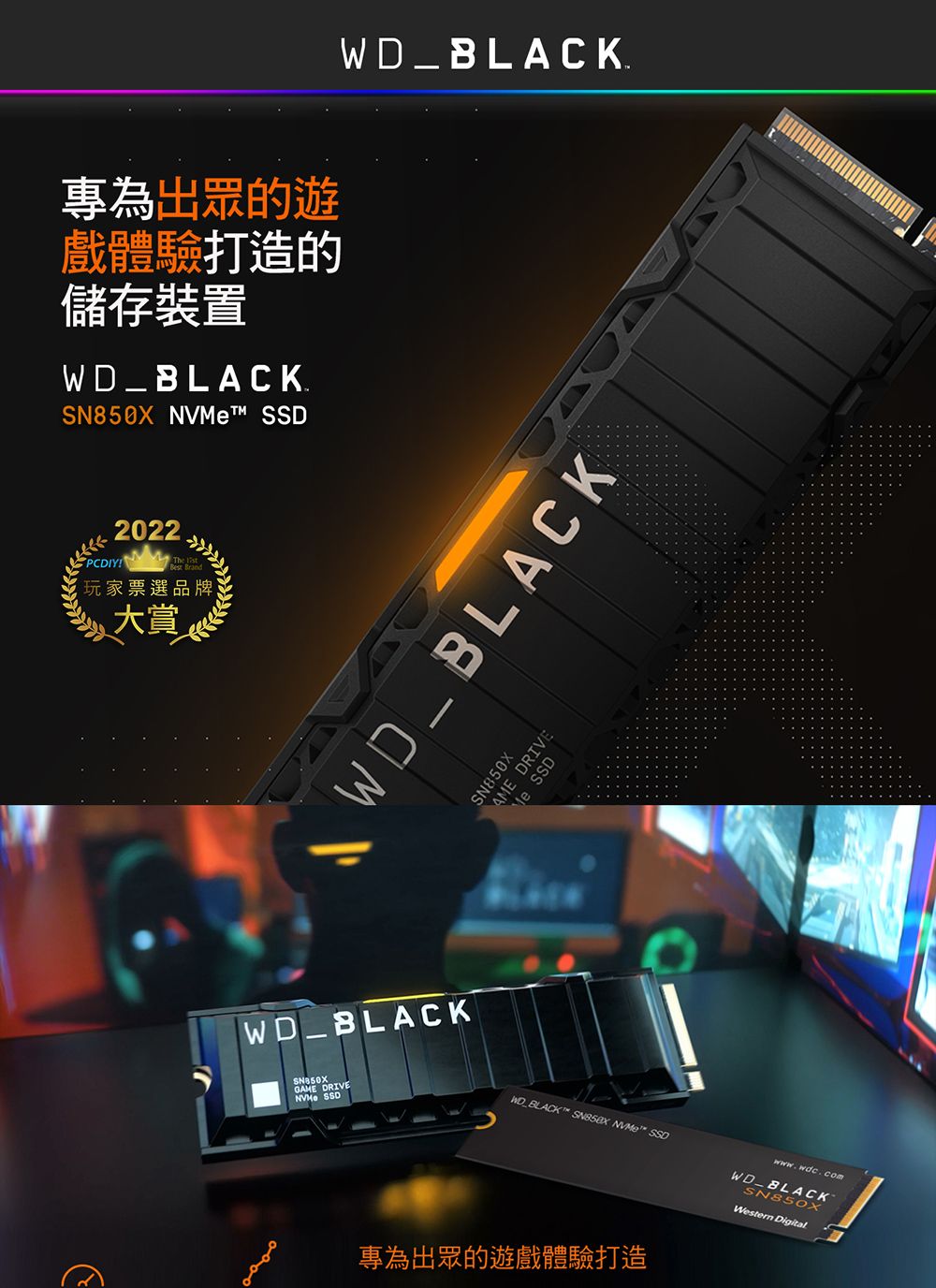 專為出眾的遊戲體驗打造的儲存裝置_BLACK. NVt SSD2022PCDIY玩家票選品牌大賞WD_BLACK.WD_BLACKWD_BLACKSN850XAME DRIVEMe SSDSN850X SSDGAME DRIVE  ™ SSO專為出眾的遊戲體驗打造www.wdc.comWDBLACKSN85OXWestern Digital