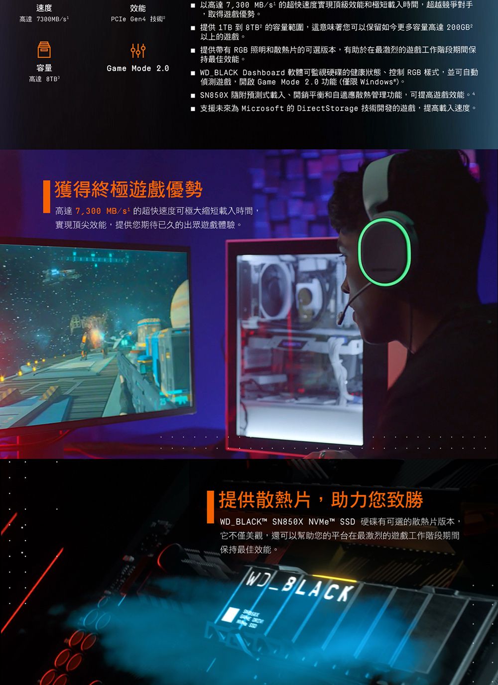 速度高達7300MB/效能PCIe Gen4 技術容量Game Mode 2.0高達  以高達 MB/s的超快速度實現頂級效能和極短載入時間,超越競爭對手,取得遊戲優勢 提供 1TB 到 8TB的容量範圍,這意味著您可以保留如今更多容量高達200GB2以上的遊戲。 提供帶有 RGB 照明和散熱片的可選版本,有助於在最激烈的遊戲工作階段期間保持最佳效能。 WD_BLACK Dashboard 軟體可監視硬碟的健康狀態控制 RGB 樣式,並可自動偵測遊戲,開啟 Game Mode 2.0功能(僅限Windows®。 SN850X 隨附預測式載入、開銷平衡和自適應散熱管理功能,可提高遊戲效能 支援未來為 Microsoft 的 DirectStorage 技術開發的遊戲,提高載入速度。|獲得終極遊戲優勢高達7,300 MB/的超快速度可極大縮短載入時間,實現頂尖效能,提供您期待已久的出眾遊戲體驗。00提供散熱片,助力您致勝WD_BLACKT™ SN850X NVMe™ SSD 硬碟有可選的散熱片版本,它不僅美觀,還可以幫助您的平台在最激烈的遊戲工作階段期間保持最佳效能。WD_BLACK
