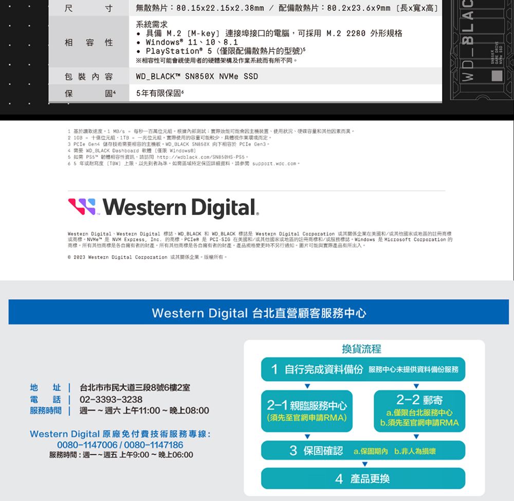 相容性無散熱片80.x22.15x2.38mm 配備散熱片:80.2x23.6x9mm 長x寬x高系統需求• 具備 M.2 [Mkey] 連接埠接口的電腦可採用M.2  外形indow® 11108.1PlayStation® 5僅限配備散熱片的型號相容性可能會使用者的硬體架構及作業系統而有所不同包裝內容WD_BLACK  NVMe SSD固5有限保固1 讀取速度 MB/s百萬組根據內部測試實際效能可能會、使用狀況、硬碟容量其他因素而異2 1GB  位元組  一兆位元組實際使用的容量可能較少具體作業環境而定3 PCIe Gen4 儲存技術需要相容的主機板WD_BLACK  向下相容於 PCIe Gen3。4 需要 WD_BLACK Dashboard 軟體(僅限 WindowsB]5  ™ 韌體相容性資訊,請訪問 65 年寫度[TBW 上限,以先到者為準。特定保固詳細,請參閱  -W Western Digital.Western Digital、Western Digital 、WD_BLACK 和 WD BLACK 標誌 Western Digital Corporation 企業在美國和/其他或地區的註冊或商標™  NVM Express, Inc. 的商標,PCIe  PCI-SIG 在美國和/他國家或地區的註冊商標和/或標誌。Windows 是 Microsoft Corporation 的商標。所有其他商標是各自擁有者的財產。所有其他商標是各自擁有者的財產。產品規格變更不另行。可能與實際產品有所出入。 2023 Western Digital Corporation 或其企業。。Western Digital 台北直營顧客服務中心地址  台北市市民大道三段8號6樓2室電 電話 | 02-3393-32382-1親服務中心服務時間週一~週六上午11:00~晚上08:00(須先至官網申請RMA)Western Digital 原廠免付費技術服務專線:0080-1147006/0080-1147186服務時間:週一~週五上午9:00~晚上06:00換貨流程1 自行完成資料服務中心提供資料備份服務2-2 郵寄a.僅限台北服務中心b.須先至官網申請RMA3 保固確認 a.保固期內 b.非人為損壞4 產品更換WD_BLAC