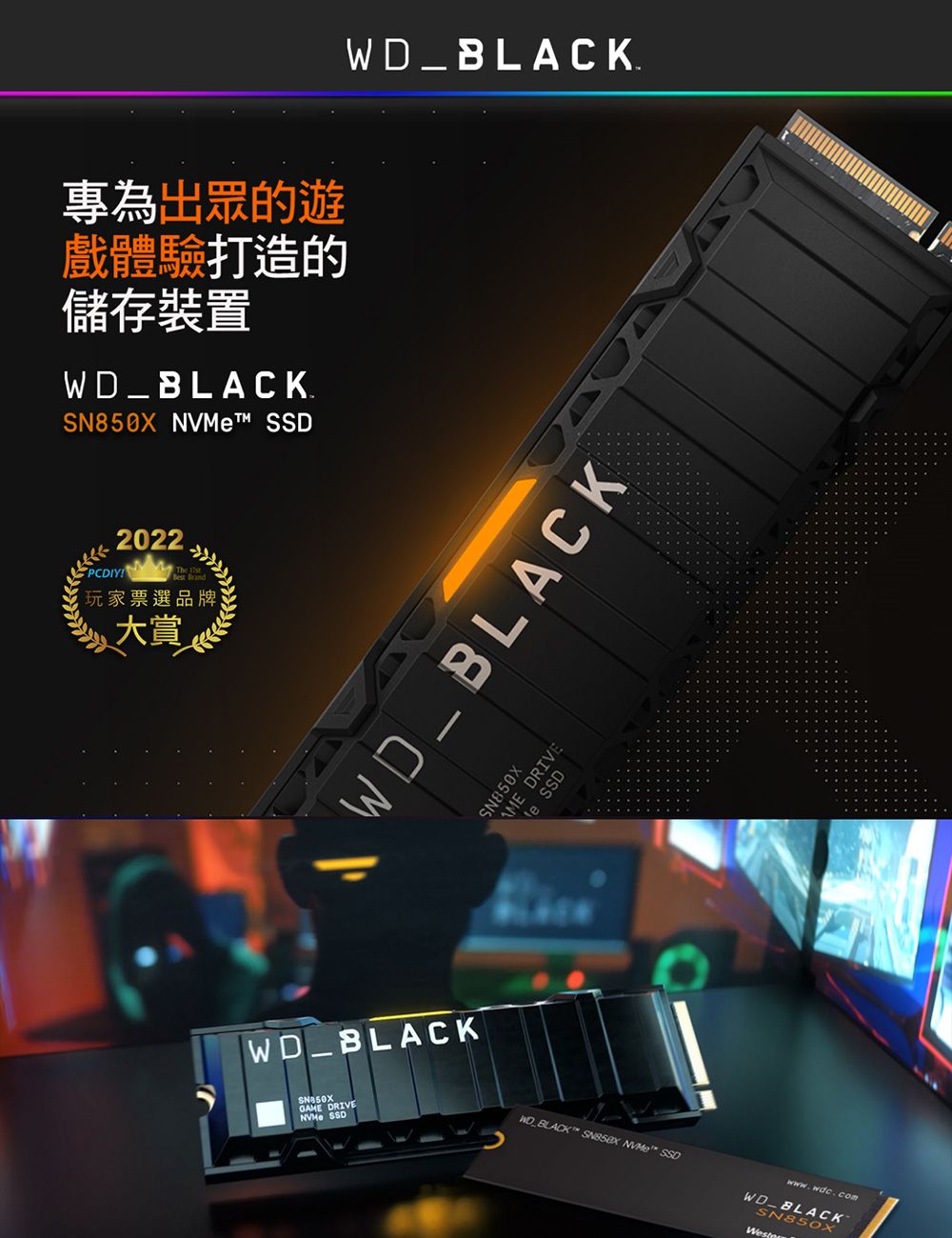 專為出眾的遊戲體驗打造的儲存裝置WD_BLACK. t™ 2022PCDIY  玩家票選品牌大賞WD_BLACKWD_BLACKWD_BLACKSN850XGNVMe SSDRIVESN850XAME DRIVEe SSD  NVMe SSDwww.wdc.comWD_BLACKSN850X