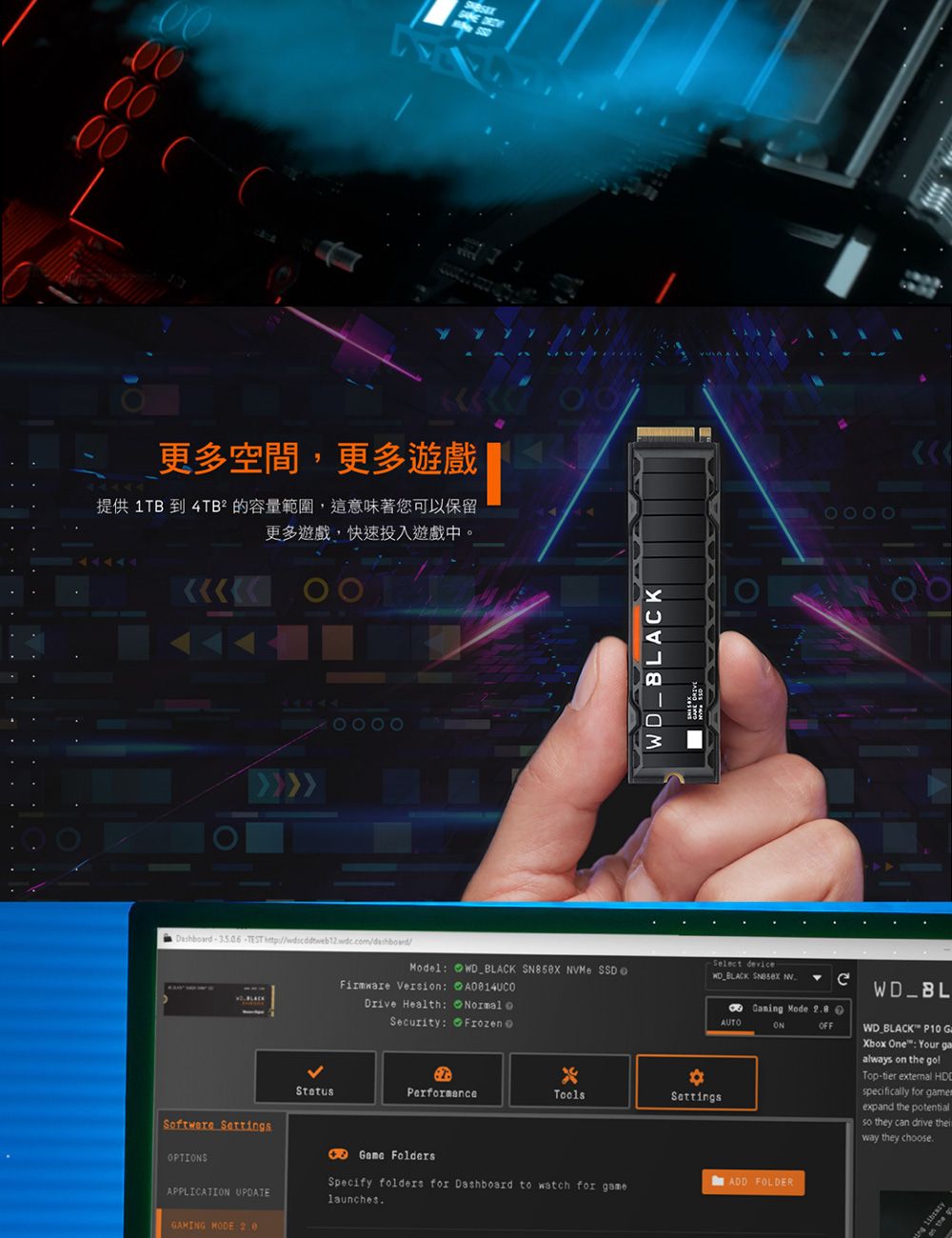 0000 更多空間,更多遊戲提供 1TB 到 4TB² 的容量範圍,這意味著您可以保留更多遊戲快速投入遊戲中0044444 DashbardTEST  BLACKSelect deviceModelFirmware Versi:WD BLACK   SSDWD BLACK  Drive Health: Normal oSecurity:Performance。ToolsSettsSoftware SettingsGame FoldersOPTIONSAPPLICATION UPDATESpecify folders for Dashboard to watch for gamelaunchesGAMING MODE AUTO Mode OFFWD BLACK P10 GXbox One: Your gaalways on the Top-tier external HDspecifically for expand the potentialso they can drive way they chooseADD FOLDERing on the go