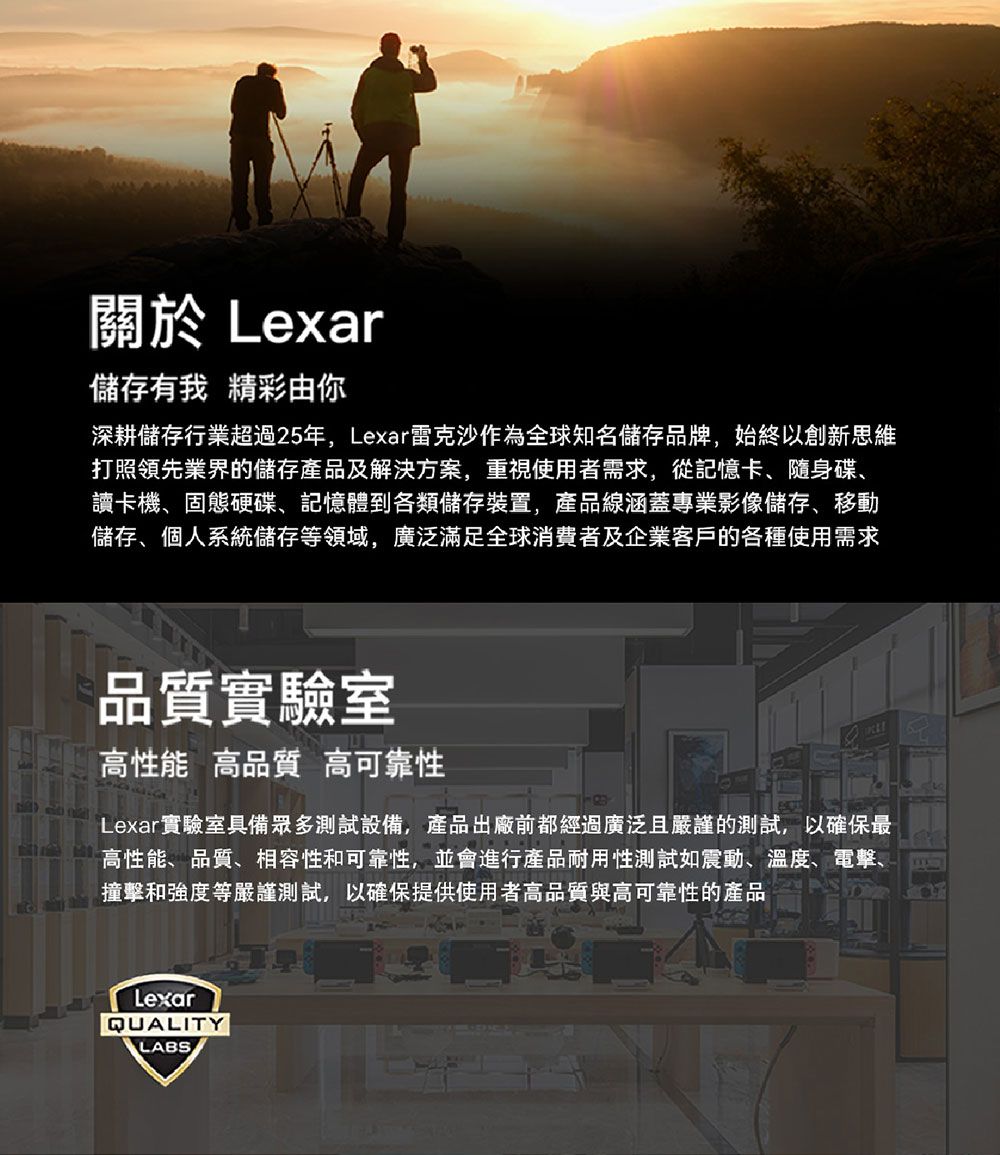 關於 Lexar儲存有我 精彩由你深耕儲存行業超過25年,Lexar雷克沙作為全球知名儲存品牌,始終以創新思維打照領先業界的儲存產品及解決方案,重視使用者需求,從記憶卡、隨身碟、讀卡機、固態硬碟、記憶體到各類儲存裝置,產品線涵蓋專業影像儲存、移動儲存、個人系統儲存等領域,廣泛滿足全球消費者及企業客戶的各種使用需求品質實驗室高性能 高品質 高可靠性Lexar實驗室具備眾多測試設備,產品出廠前都經過廣泛且嚴謹的測試,以確保最高性能、品質、相容性和可靠性,並會進行產品耐用性測試震動、溫度、電擊、撞擊和強度等嚴謹測試,以確保提供使用者高品質與高可靠性的產品LexarQUALITYLABS