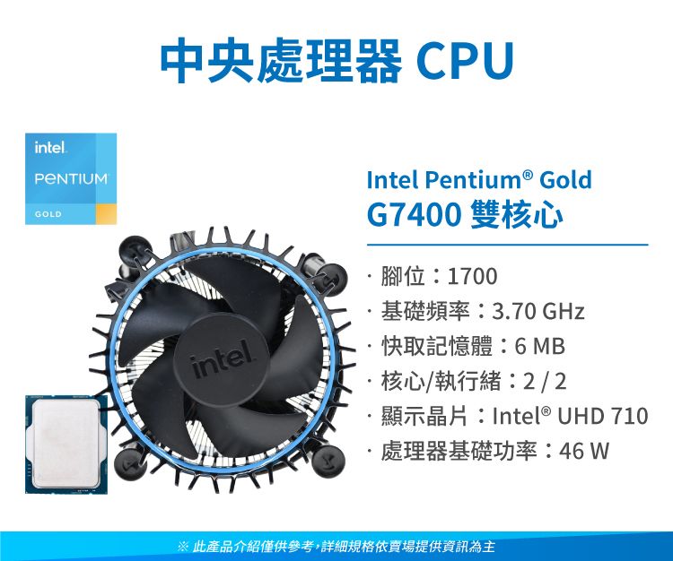 intelGOLD中央處理器CPUintelIntel Pentium® GoldG7400 雙核心腳位:1700基礎頻率:3.70 GHz快取記憶體:6 MB核心/執行緒:2/2顯示晶片:Intel® UHD 710處理器基礎功率:46 W※ 此產品介紹僅供參考,詳細規格依賣場提供資訊為主