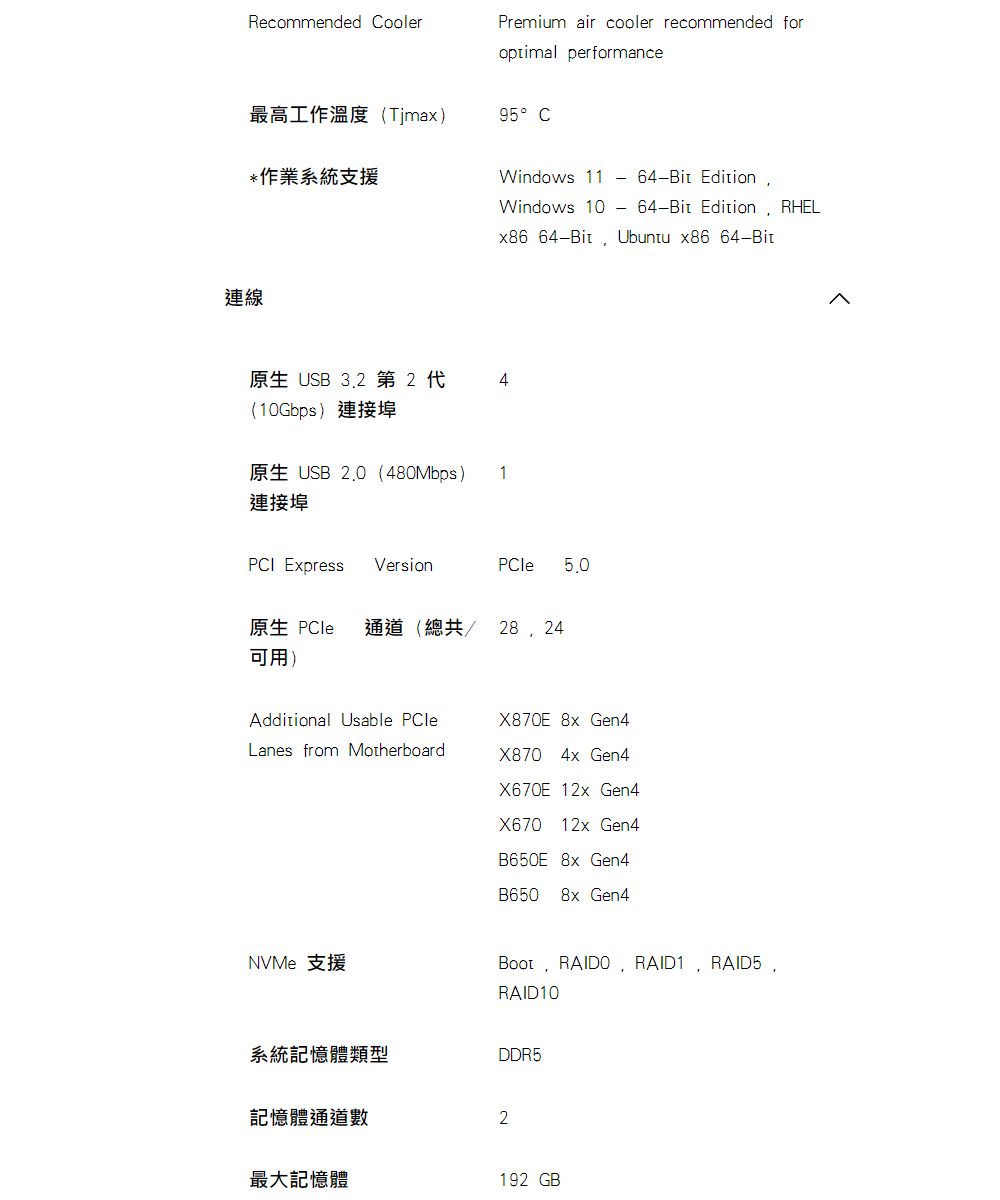 Recommended CoolerPremium air cooler recommended for performance最高工作溫度Timax)95 C作業系統支援Windows 11連線6-Bit Edition64-Bit Edition RHELWindows 10x86 64-Bit Ubuntu x86 64-Bit原生 USB 3.2 第2 4(10Gbps)USB  (480Mbps) 1連接埠PCI Express VersionPCle原生 PCle 通道(總共可用)Additional Usable PCleX80E 8x Gen4Lanes from MotherboardX870 4x Gen4X670E 12x Gen4X670 12x Gen4B650E 8x Gen4B650 8x Gen4NVMe 支援 RAIDO RAID1 RAID5RAID10系統記憶體類型DDR5記憶體通道數2最大記憶體192 GB7