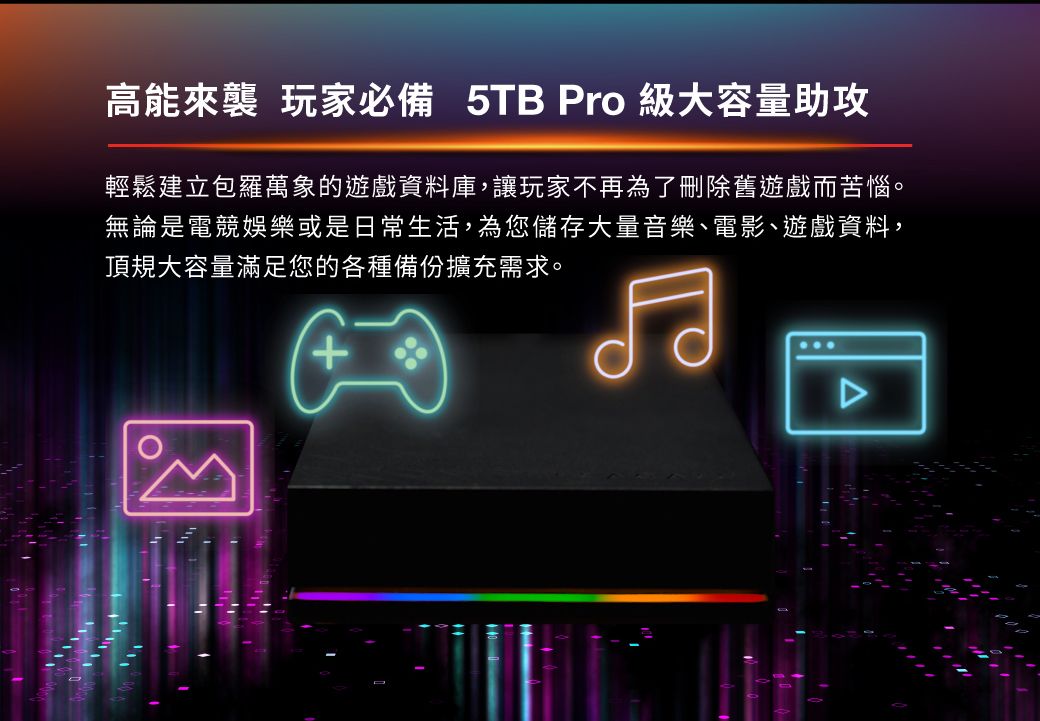 高能來襲 玩家必備 5TB Pro 級大容量助攻輕鬆建立包羅萬象的遊戲資料庫,讓玩家不再為了刪除舊遊戲而苦惱。無論是電競娛樂或是日常生活,為您儲存大量音樂、電影、遊戲資料,頂規大容量滿足您的各種備份擴充需求。