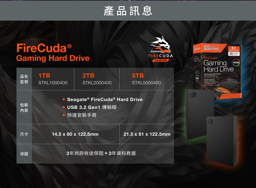 FireCudaⓇ  產品訊息FIRECUDAGAMING品名1TB2TB5TB型號STKL1000400STKL2000400STKL5000400包裝內容尺寸保固 Seagate® Fire  Hard Drive USB 3.2 Gen1快速安裝手冊14.5  80 x 122.5mm21.5 x 81 x 122.5mm3年到府收送保固+3年資料救援GAMINGGaming FireCudaHard Drive5GamingHard Drive     RGB