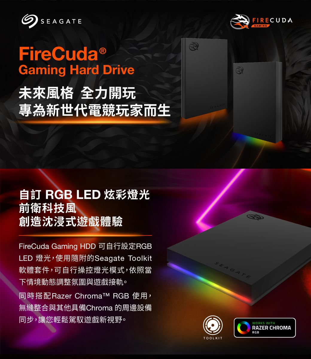 FireCudaⓇGaming Hard Drive未來風格 全力開玩專為新世代電競玩家而生自訂 RGB LED 炫彩燈光SEAGATEFIRE CUDAGAMING前衛科技風創造沈浸式遊戲體驗FireCuda Gaming HDD 可自行設定RGBLED 燈光,使用隨附的Seagate Toolkit軟體套件,可自行操控燈光模式,依照當下情境動態調整氛圍與遊戲接軌。SEAGATE同時搭配Razer Chromat RGB 使用,無縫整合與其他具備Chroma 的周邊設備同步,讓您輕鬆駕馭遊戲新視野。TOOLKITWORKS WITHRAZER CHROMARGB