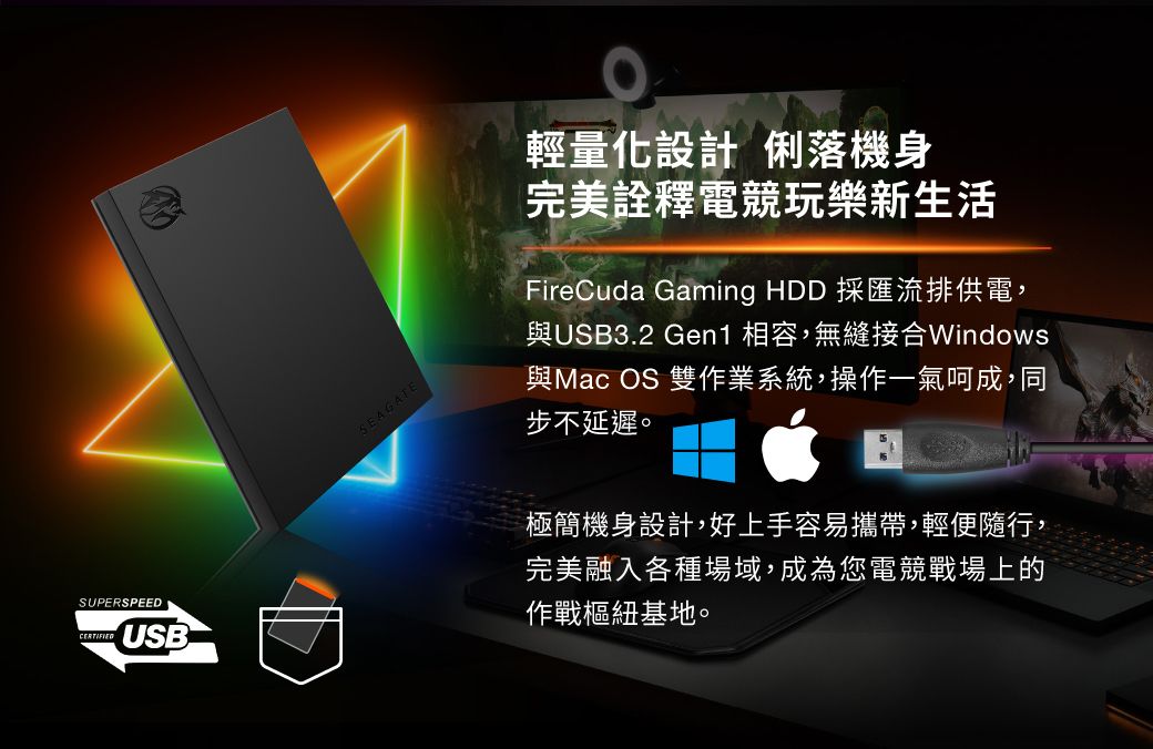 SEAGATE輕量化設計 俐落機身完美詮釋電競玩樂新生活FireCuda Gaming HDD 採匯流排供電,與USB3.2 Gen1 相容,無縫接合Windows與Mac OS 雙作業系統,操作一氣呵成,同步不延遲。SUPERSPEEDUSB極簡機身設計,好上手容易攜帶,輕便隨行,完美融入各種場域,成為您電競戰場上的作戰樞紐基地。