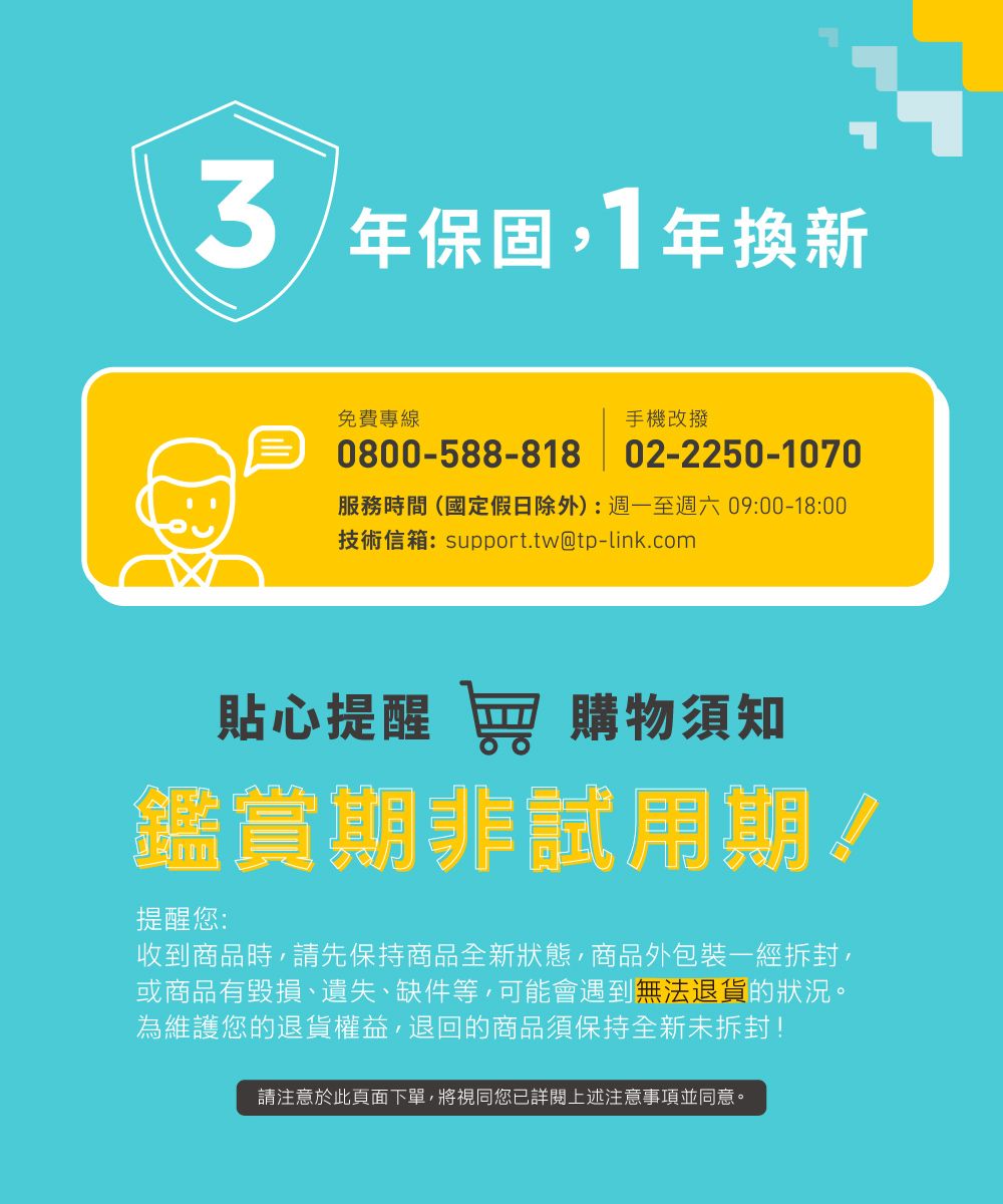 年保固,1年換新免費專線手機改撥0800-588-818 02-2250-1070服務時間(國定假日除外):週一至週六09:00-18:00技術信箱:support.tw@tp-link.com貼心提醒 窖 購物須知鑑賞期非試用期!提醒您:收到商品時,請先保持商品全新狀態,商品外包裝一經拆封,或商品有毀損、遺失、缺件等,可能會遇到無法退貨的狀況。為維護您的退貨權益,退回的商品須保持全新未拆封!請注意於此頁面下單,將視同您已詳閱上述注意事項並同意。