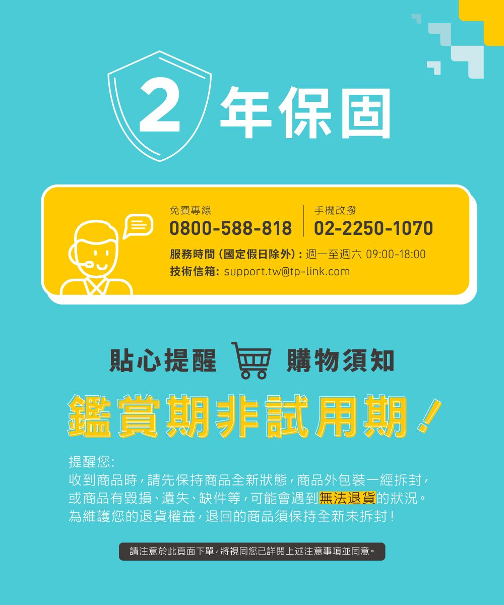 2 年保固免費專線手機改撥0800-588-818 02-2250-1070服務時間(國定假日除外):週一至週六09:00-18:00技術信箱:support.tw@tp-link.com貼心提醒 窖 購物須知鑑賞期非試用期!提醒您:收到商品時請先保持商品全新狀態,商品外包裝一經拆封,或商品有毀損、遺失、缺件等,可能會遇到無法退貨的狀況。為維護您的退貨權益,退回的商品須保持全新未拆封!請注意於此頁面下單,將視同您已詳閱上述注意事項並同意。