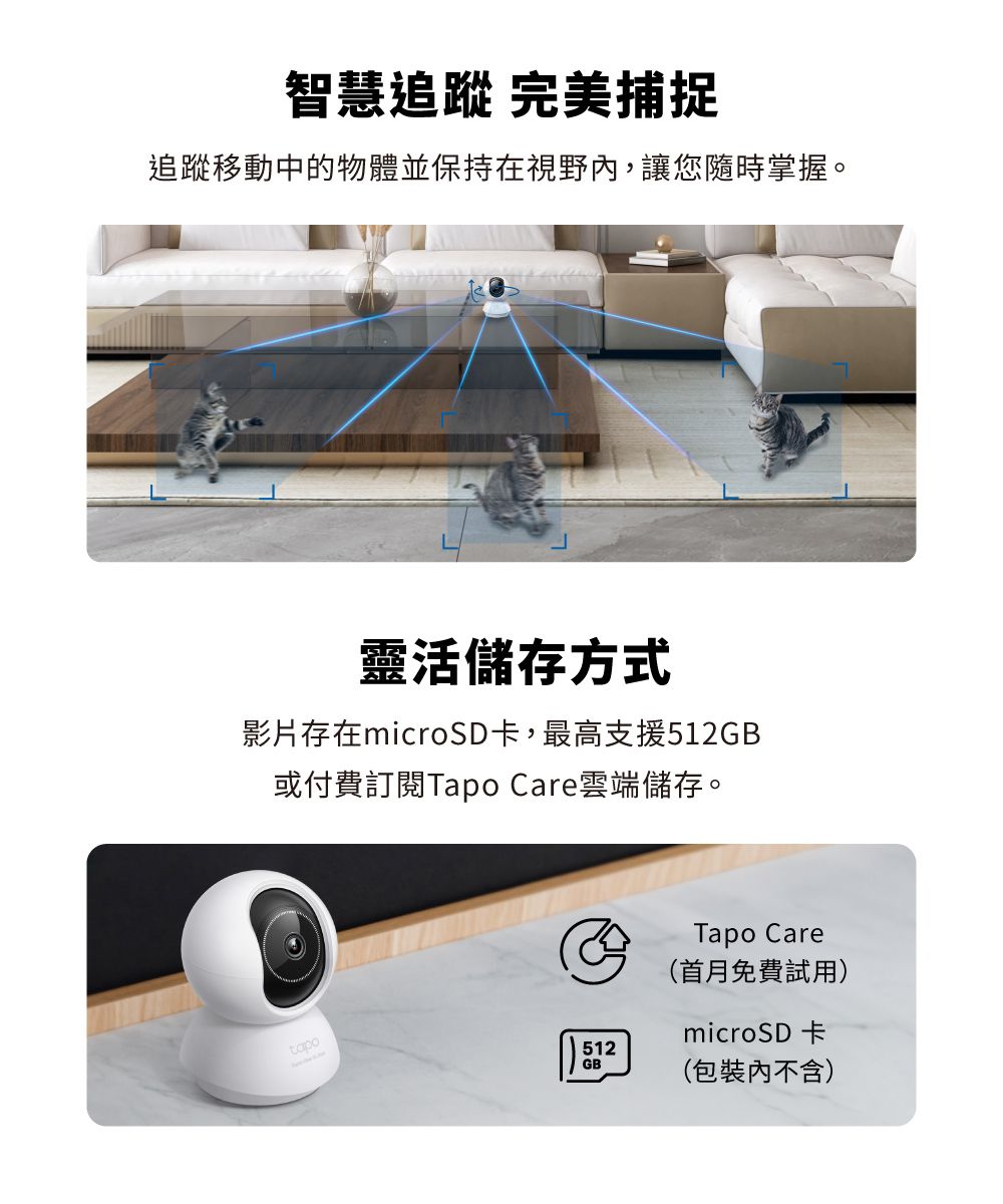 智慧追蹤 完美捕捉追蹤移動中的物體並保持在視野,讓您隨時掌握。靈活儲存方式影片存在microSD卡,最高支援GB或付費訂閱Tapo Care雲端儲存。tapo512GBTapo Care(首月免費試用)microSD卡(包裝內不含)