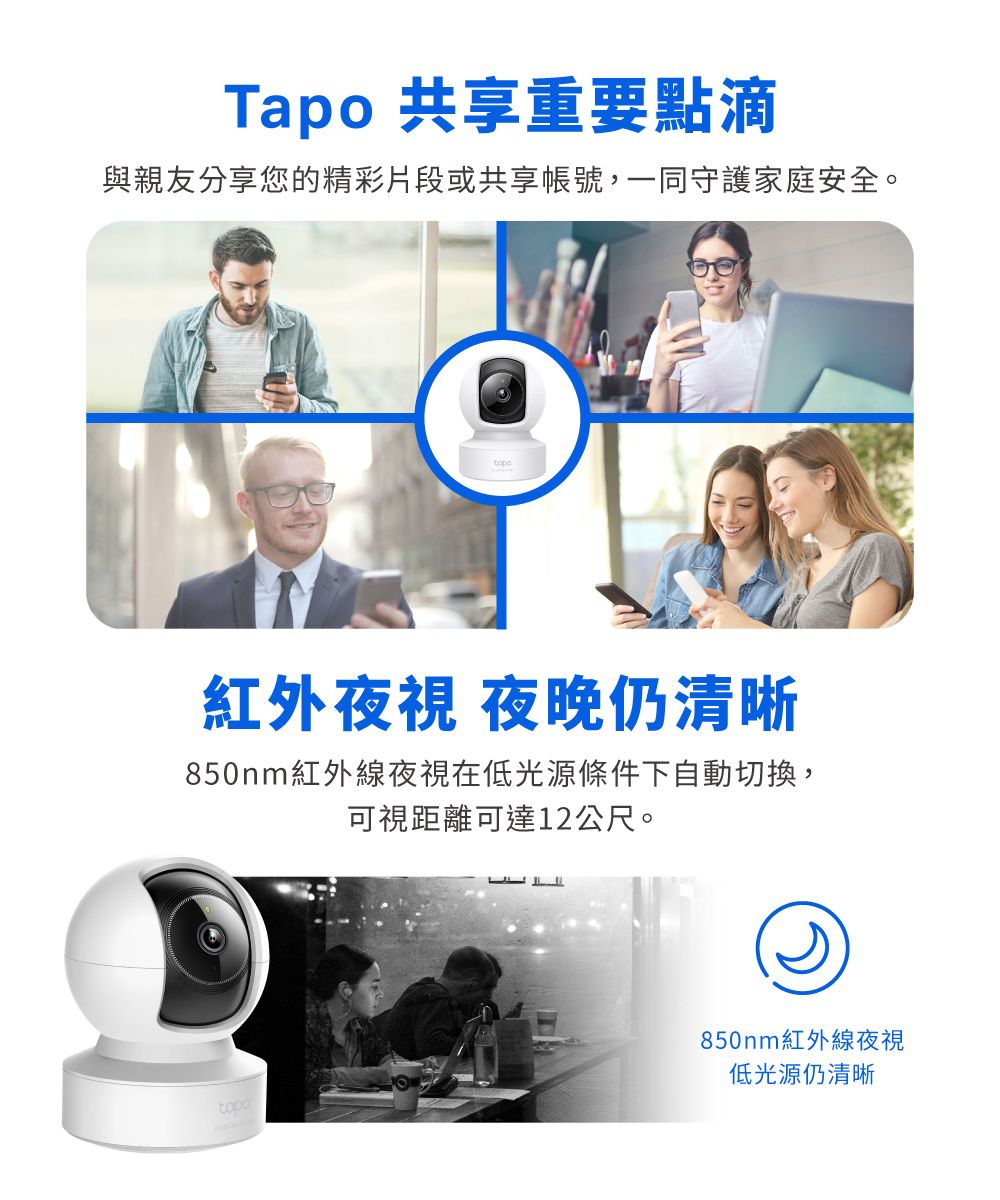 Tapo 共享重要點滴與親友分享您的精彩片段或共享帳號,一同守護家庭安全。紅外夜視 夜晚仍清晰850nm紅外線夜視在低光源條件下自動切換,可視距離可達12公尺。850nm紅外線夜視低光源仍清晰