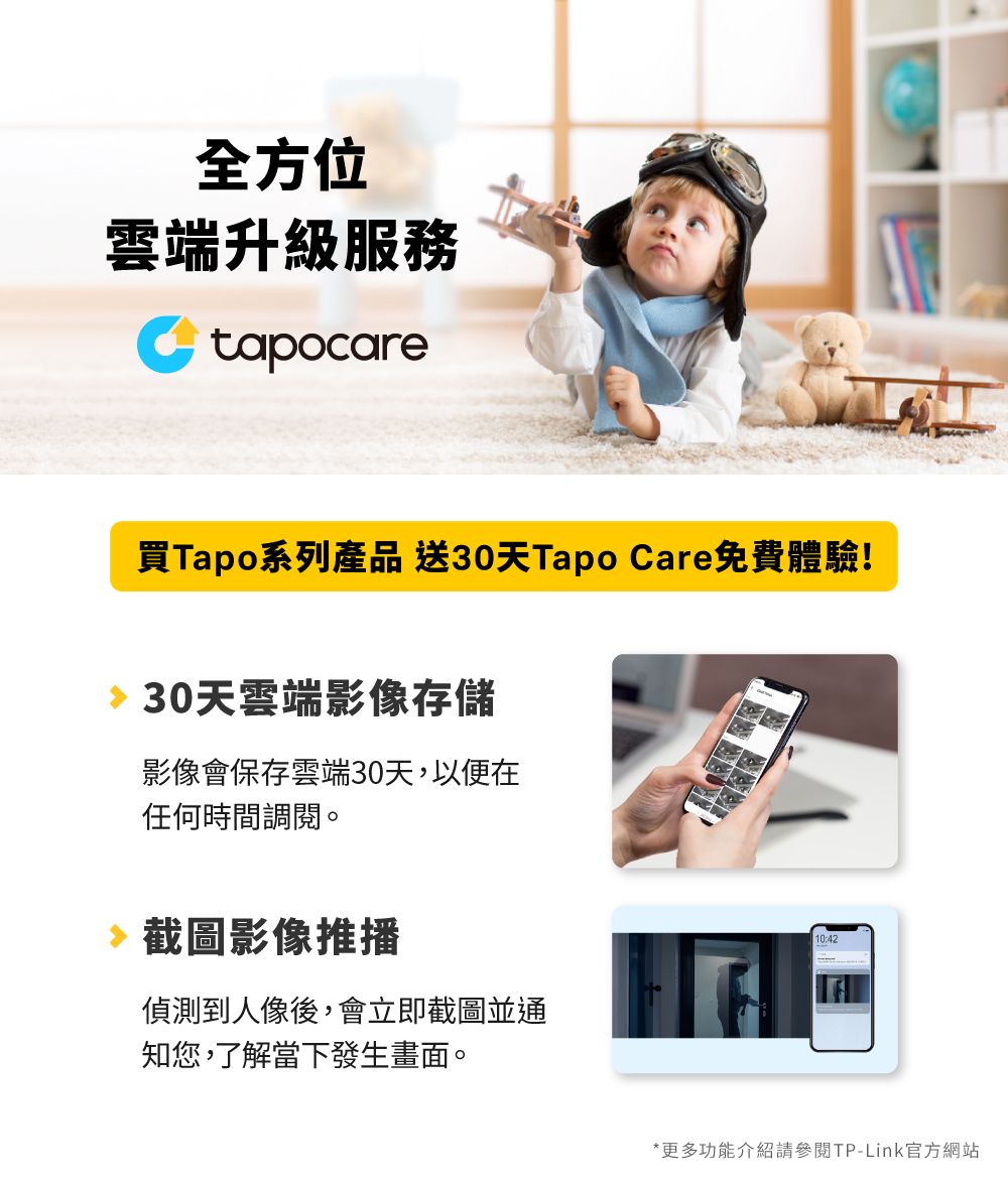 全方位雲端升級服務tapocare買Tapo系列產品 送30天Tapo Care免費體驗!30天雲端影像存儲影像會保存雲端30天,以便在任何時間調閱。截圖影像推播偵測到人像後,會立即截圖並通知您,了解當下發生畫面。10:42*更多功能介紹請參閱TP-Link官方網站