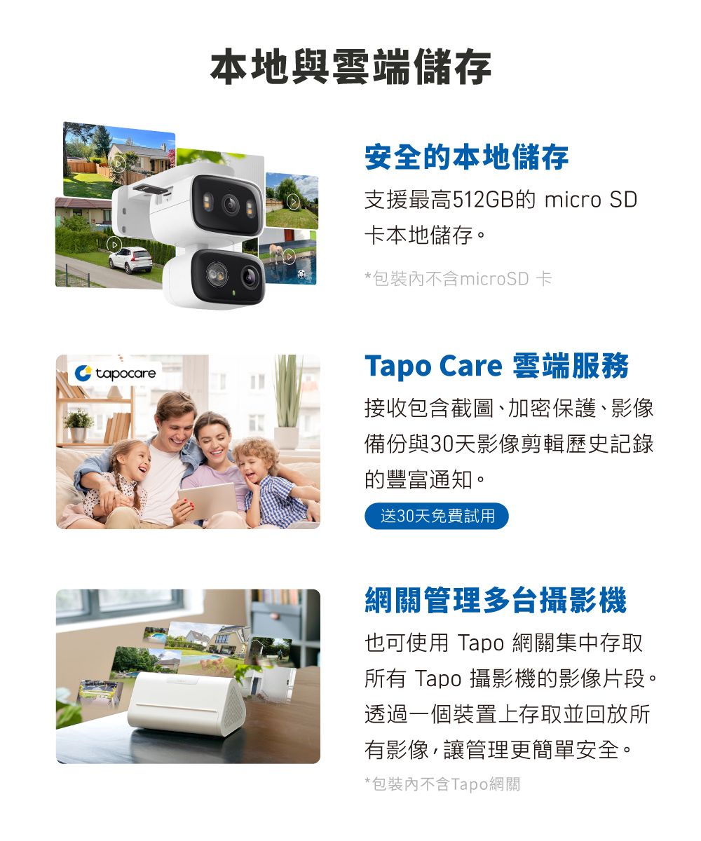 本地與雲端儲存安全的本地儲存支援最高512GB的 micro SD卡本地儲存。*包裝不含microSD卡tapocareTapo Care 雲端服務接收包含截圖、加密保護、影像備份與30天影像剪輯歷史記錄的豐富通知。送30天免費試用網關管理多台攝影機也可使用 Tapo 網關集中存取所有 Tapo 攝影機的影像片段。透過一個裝置上存取並回放所有影像,讓管理更簡單安全。*包裝內不含Tapo網關