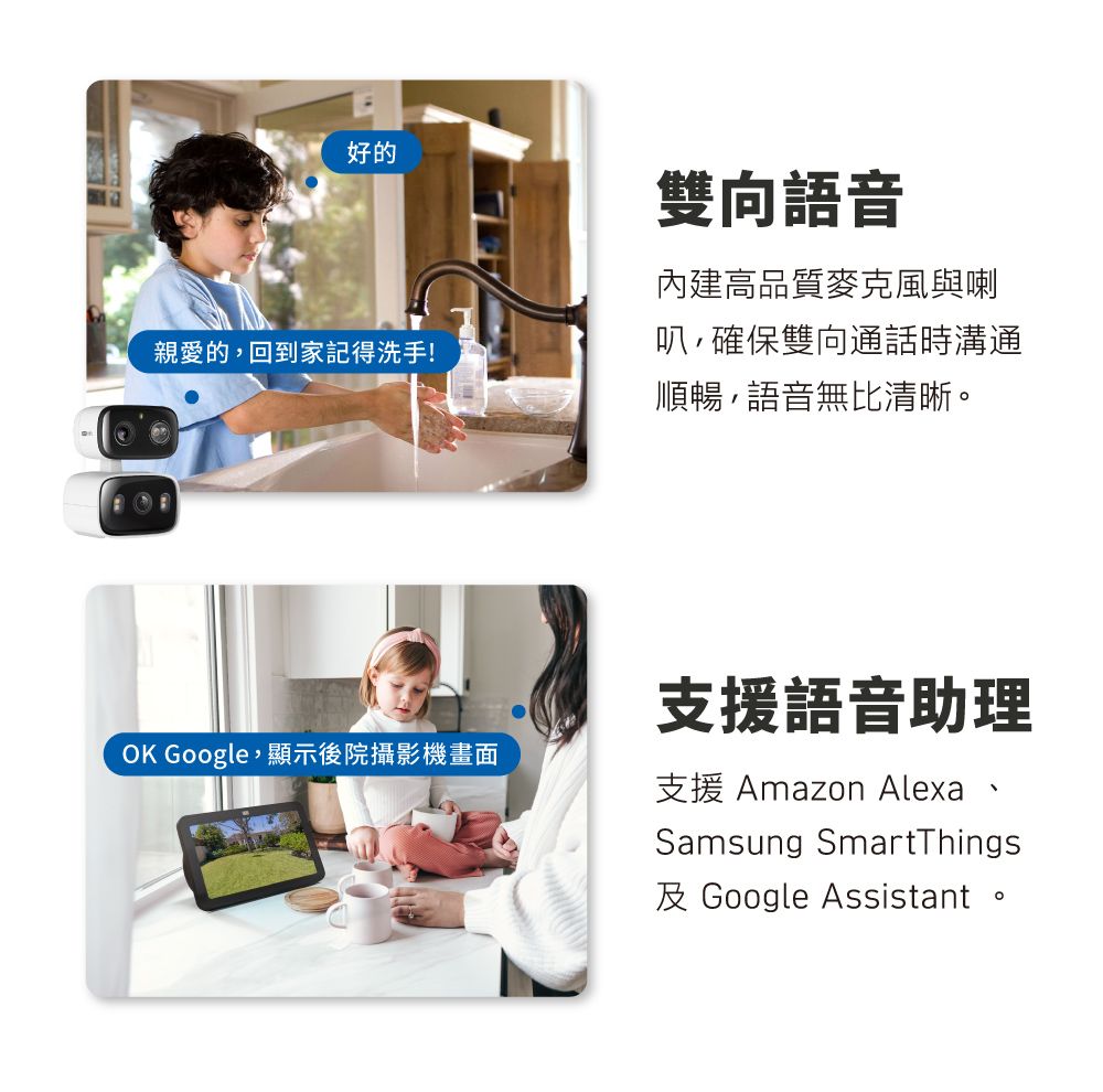 好的親愛的回到家記得洗手!OK Google顯示後院攝影機畫面雙向語音內建高品質麥克風與喇叭,確保雙向通話時溝通順暢,語音無比清晰。支援語音助理支援 Amazon Alexa 、Samsung SmartThings及 Google Assistant 。