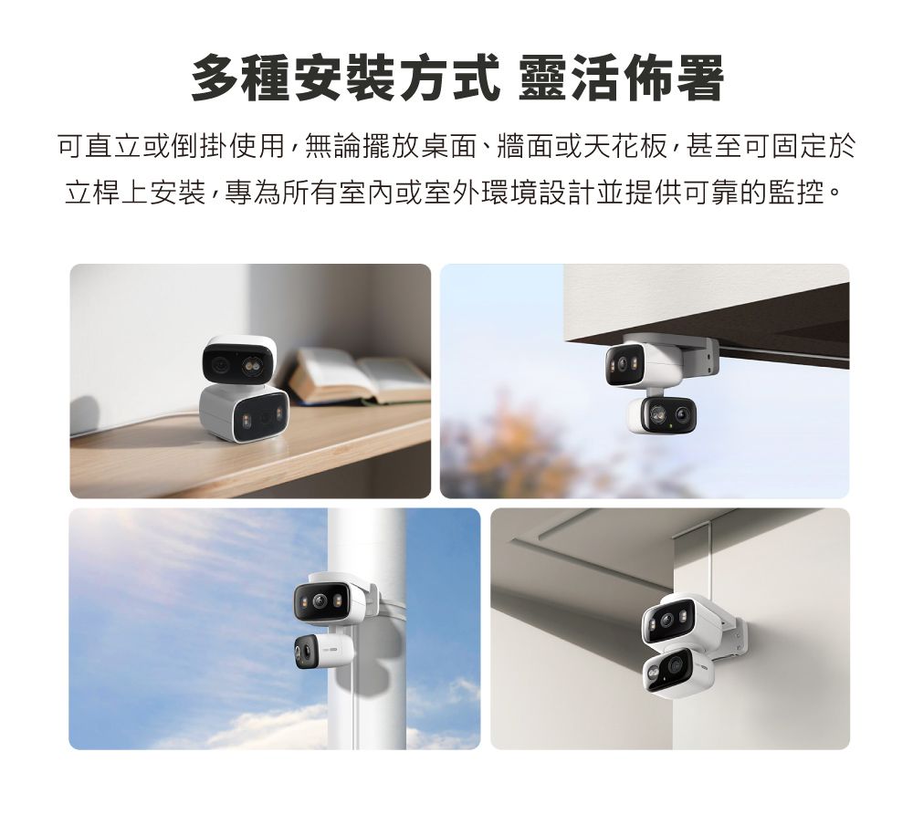 多種安裝方式 靈活佈署可直立或倒掛使用,無論擺放桌面、牆面或天花板,甚至可固定於立桿上安裝,專為所有室內或室外環境設計並提供可靠的監控。
