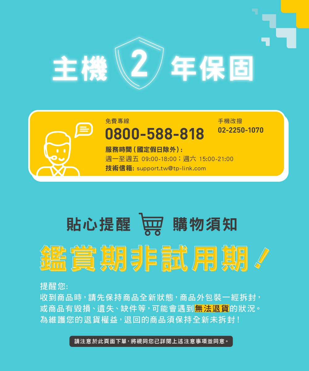 主機 2年保固免費專線0800-588-818服務時間(國定假日除外):手機改撥02-2250-1070週一至週五 09:00-18:00;週六 15:00-21:00技術信箱:support.tw@tp-link.com貼心提醒  購物須知鑑賞期非試用期提醒您:收到商品時,請先保持商品全新狀態,商品外包裝一經拆封,或商品有毀損、遺失、缺件等,可能會遇到無法退貨的狀況。為維護您的退貨權益,退回的商品須保持全新未拆封!請注意於此頁面下單,將視同您詳閱上述注意事項並同意。