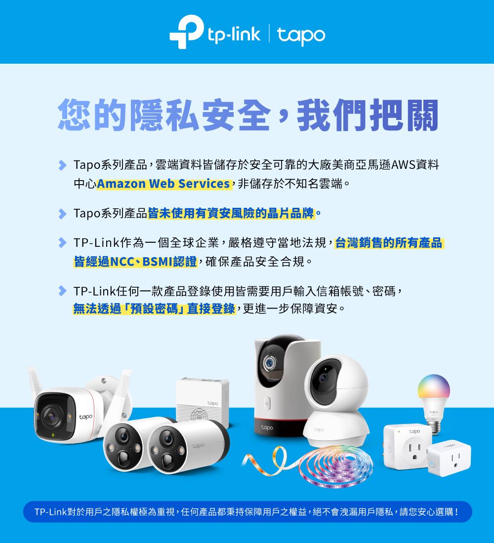 tp-link | 您的隱私安全,我們把關Tapo系列產品,雲端料皆儲存於安全可靠的大廠美商亞馬遜AWS資料中心Amazon Web Services,非儲存於不知名雲端。Tapo系列產品皆未使用有資安風險的晶片品牌。TP-Link作為一個全球企業,嚴格遵守當地法規,台灣銷售的所有產品皆經過NCC、BSMI認證,確保產品安全合規。TP-Link任何一款產品登錄使用皆需要用戶輸入信箱帳號、密碼,無法透過「預設密碼直接登錄,更進一步保障資安。tapotapotapotapoTP-Link對於用戶之隱私權極為重視,任何產品都秉持保障用戶之權益,絕不會洩漏用戶隱私,請您安心選購!