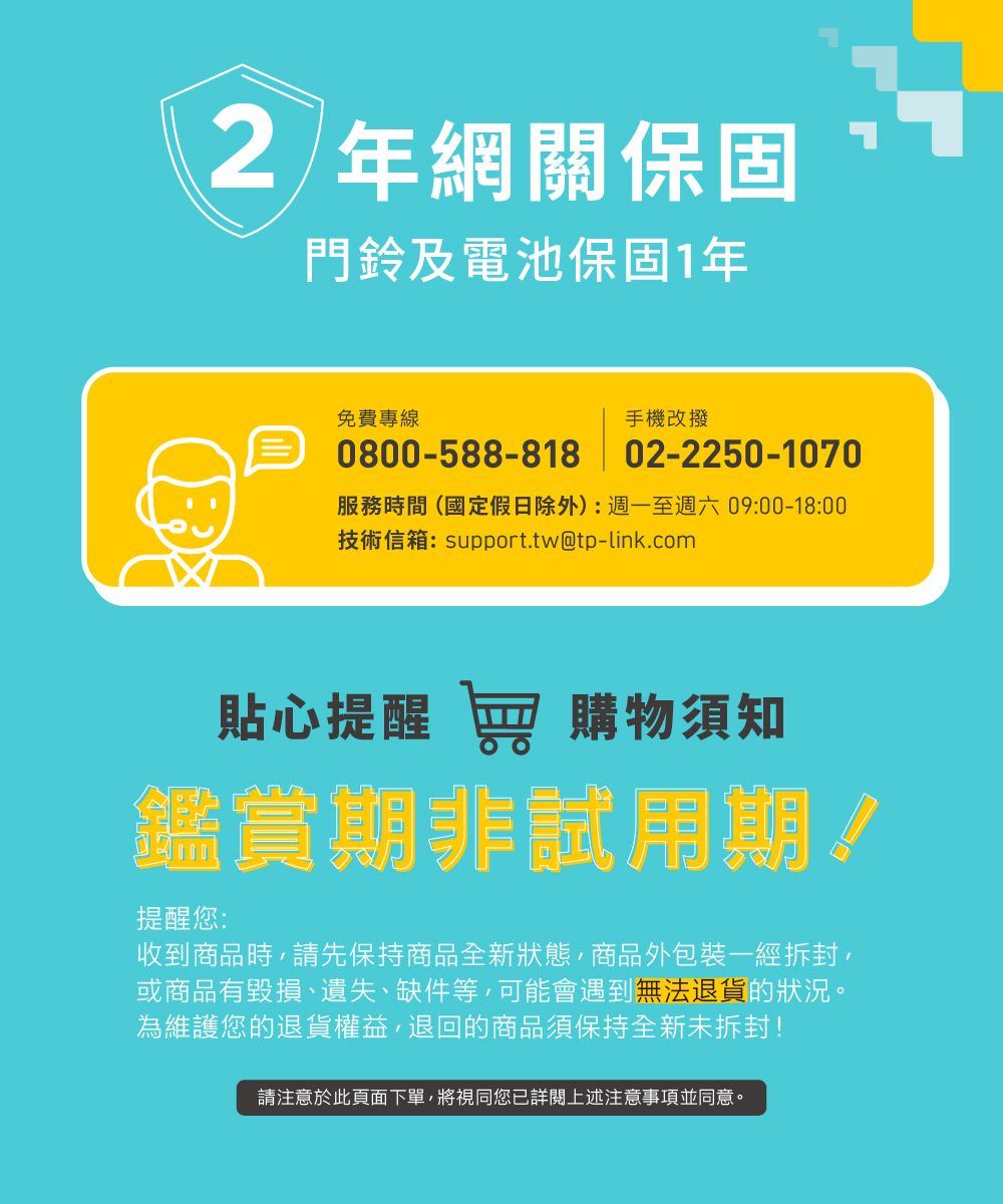 2 年網關保固門鈴及電池保固1年免費專線0800-588-818手機改撥02-2250-1070服務時間(國定假日除外):週一至週六09:00-18:00技術信箱:support.tw@tp-link.com貼心提醒 窖 購物須知鑑賞期非試用期!提醒您:收到商品時請先保持商品全新狀態,商品外包裝一經拆封,或商品有毀損、遺失、缺件等,可能會遇到無法退貨的狀況。為維護您的退貨權益,退回的商品須保持全新未拆封!請注意於此頁面下單,將視同您已詳閱上述注意事項並同意。