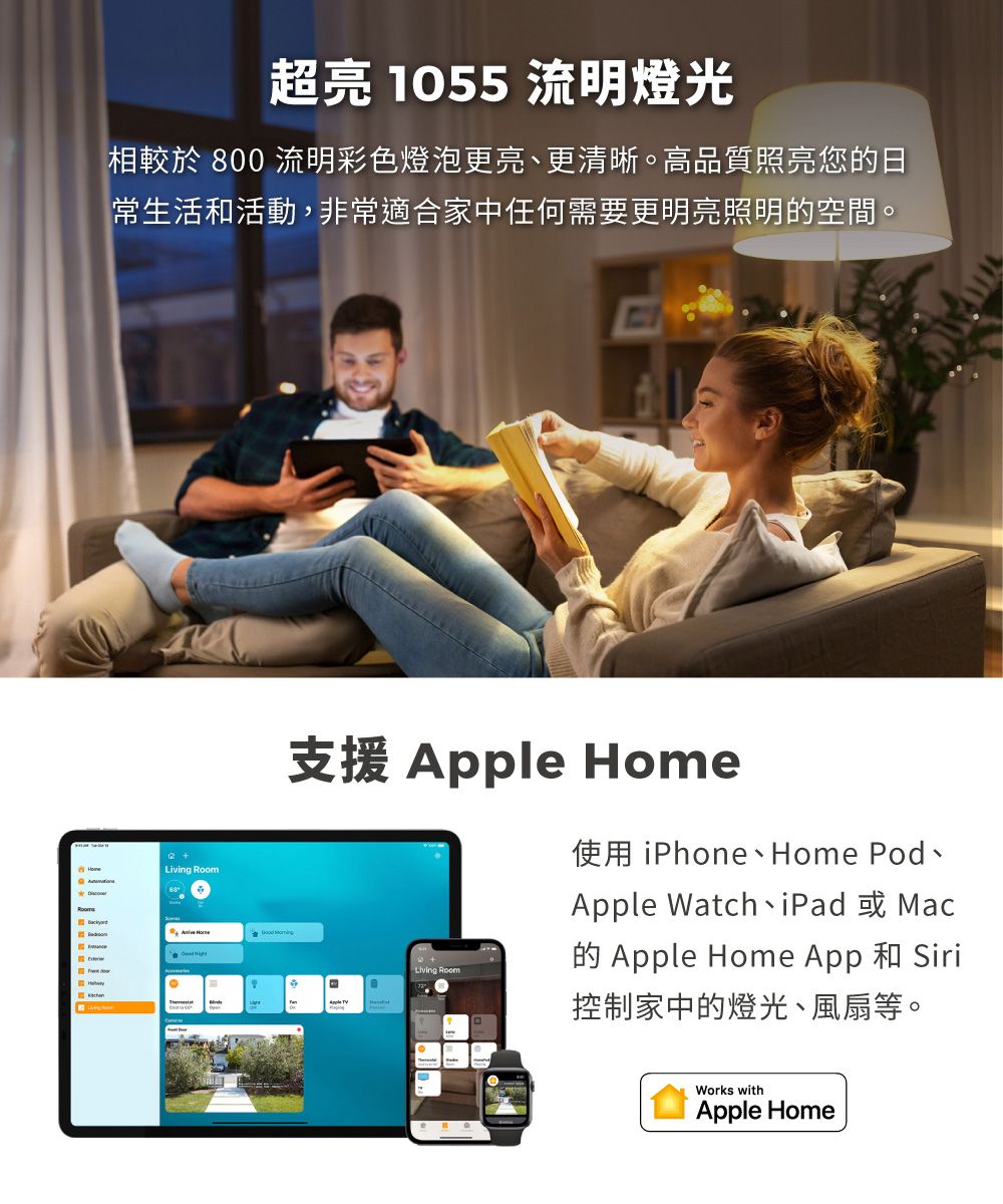 超亮 1055 流明燈光相較於 800 流明彩色燈泡更亮更清晰。高質照亮您日常生活和活動,非常適合家中任何需要更明亮照明的空間。 Room 支援 Apple Home使用 iPhone、Home Pod、Apple Watch iPad、MacLiving Room品B的 Apple Home App 和 Siri控制家中的燈光、風扇等。Works withApple Home