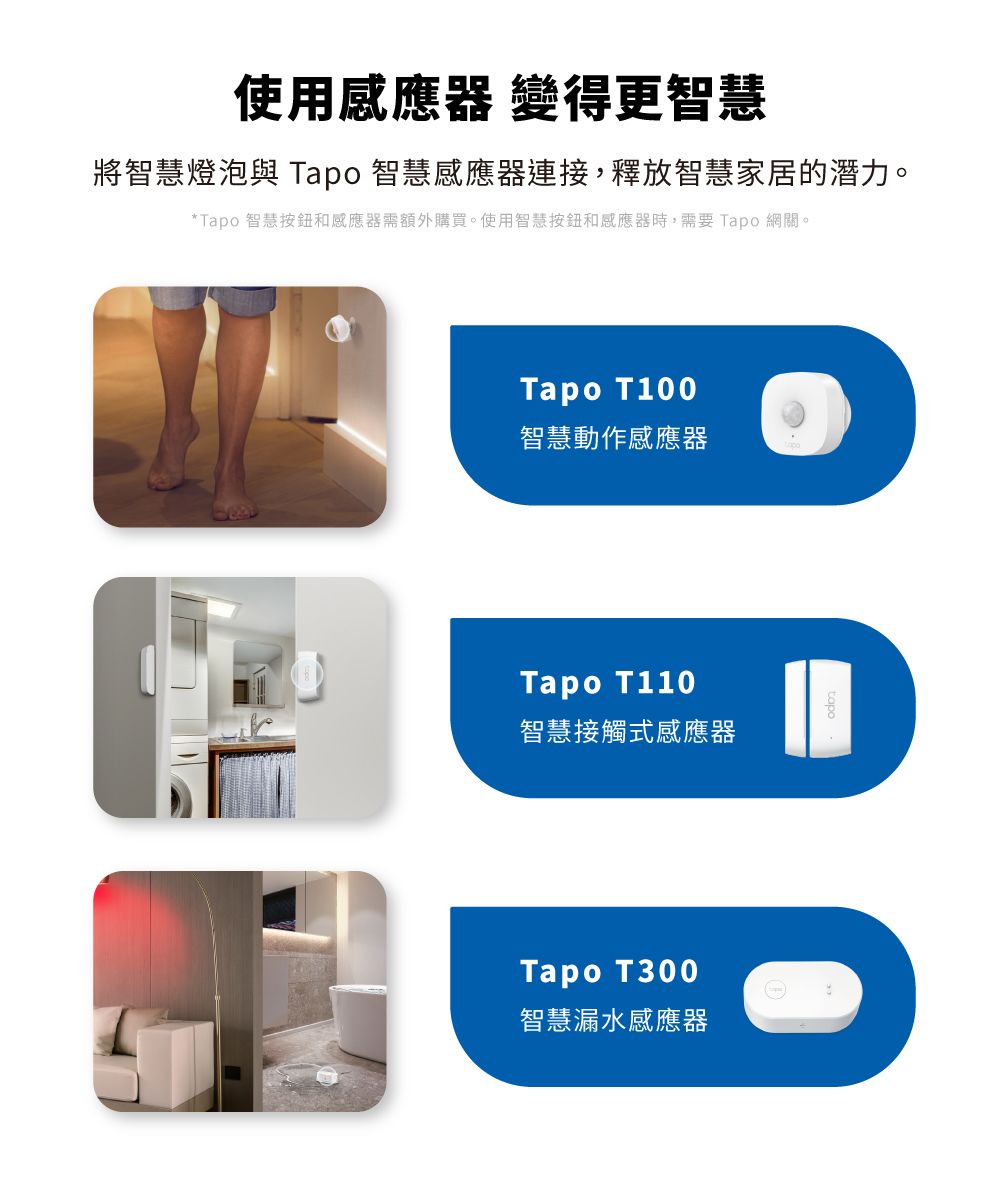 使用感應器 變得更智慧將智慧燈泡與 Tapo 智慧感應器連接,釋放智慧家居的潛力。*Tapo 智慧按鈕和感應器需額外購買。使用智慧按鈕和感應器時,需要 Tapo 網關。Tapo T100智慧動作感應器Tapo T110智慧接觸式感應器Tapo T300智慧漏水感應器