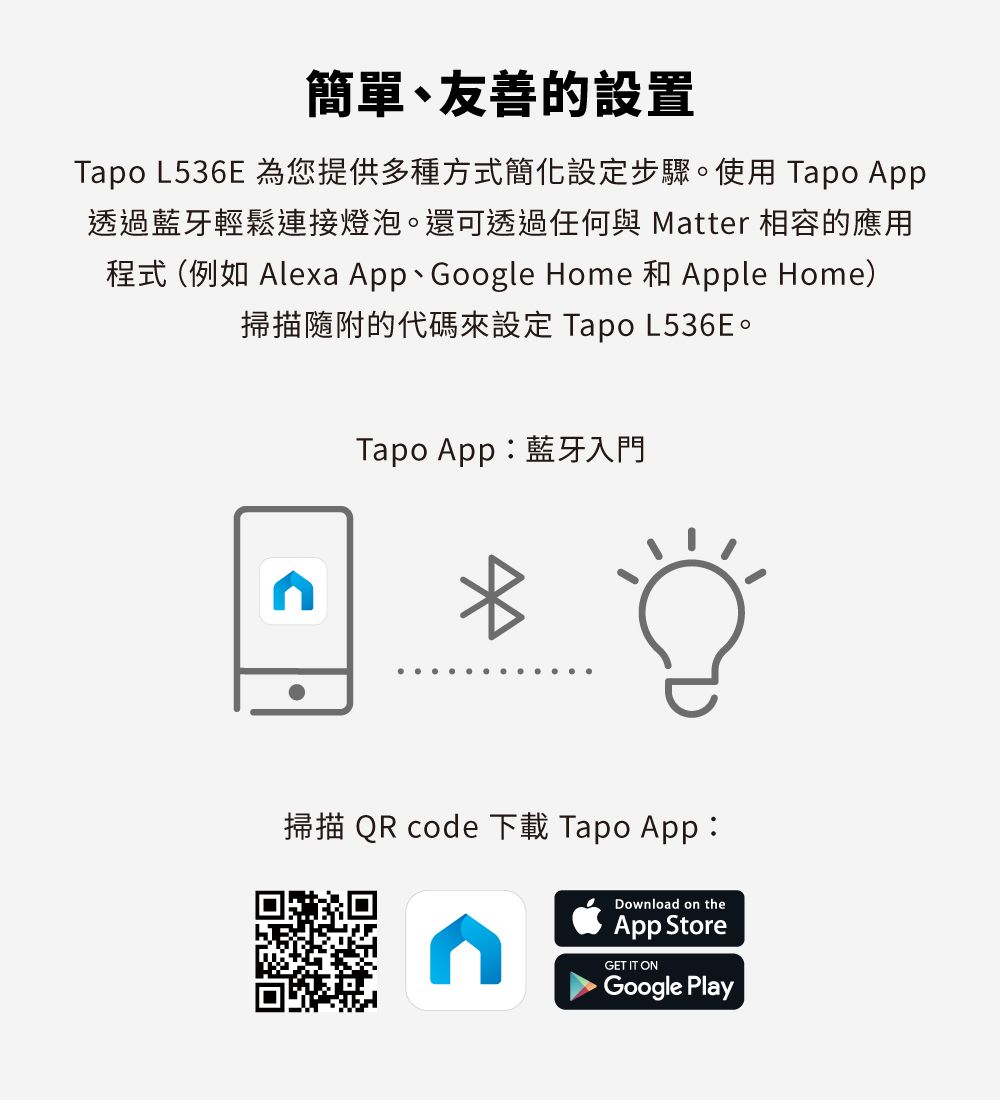 簡單、友善的設置Tapo L536E 為您提供多種方式簡化設定步驟。使用 Tapo App透過藍牙輕鬆連接燈泡。還可透過任何與 Matter 相容的應用程式 (例如 Alexa App、Google Home 和 Apple Home)掃描隨附的代碼來設定 Tapo L536E。Tapo App:藍牙入門掃描 QR code 下載 Tapo App:Download on theApp StoreGET IT ONGoogle Play