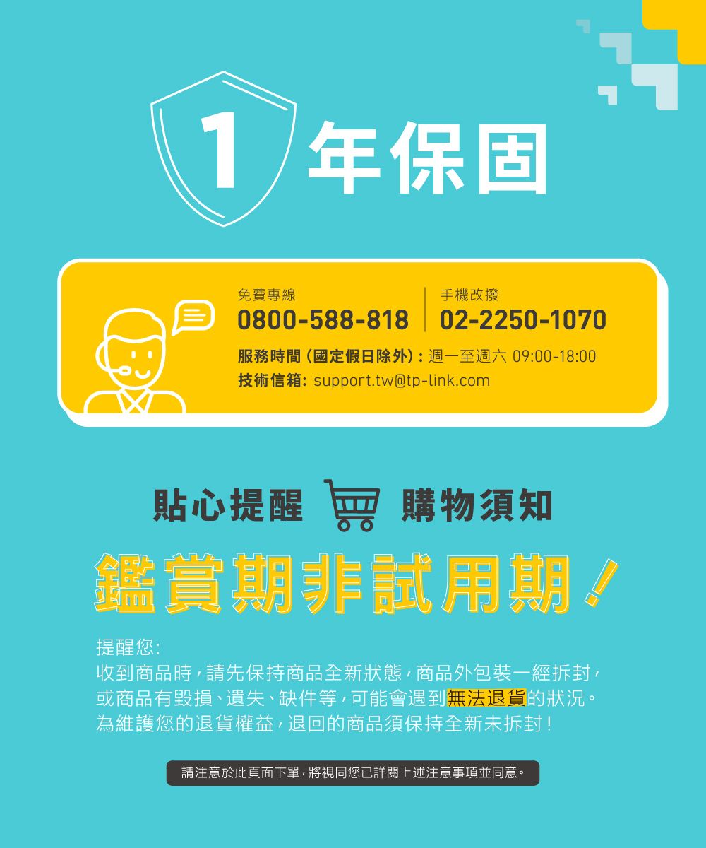 1年保固免費專線手機改撥0800-588-818 02-2250-1070服務時間(國定假日除外):週一至週六09:00-18:00技術信箱:support.tw@tp-link.com貼心提醒 窖 購物須知鑑賞期非試用期!提醒您:收到商品時,請先保持商品全新狀態,商品外包裝一經拆封,或商品有毀損、遺失、缺件等,可能會遇到無法退貨的狀況。為維護您的退貨權益,退回的商品須保持全新未拆封!請注意於此頁面下單,將視同您已詳閱上述注意事項並同意。