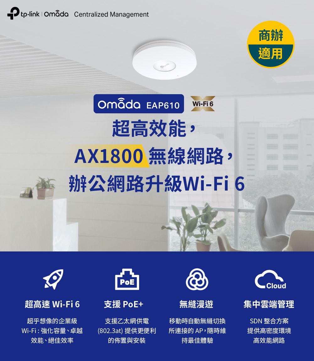 tp-link  Centralized Management EAP610 Wi-Fi 6超高效能,AX1800 無線網路,辦公網路升級Wi-Fi6超高速 Wi-Fi6支援 PoE+無縫漫遊超乎想像的企業級Wi-Fi:強化容量、卓越效能、絕佳效率支援乙太網供電(802.3at)提供更便利的佈置與安裝移動時自動無縫切換所連接的AP,隨時維持最佳體驗商辦適用Cloud集中雲端管理SDN 整合方案提供高密度環境高效能網路