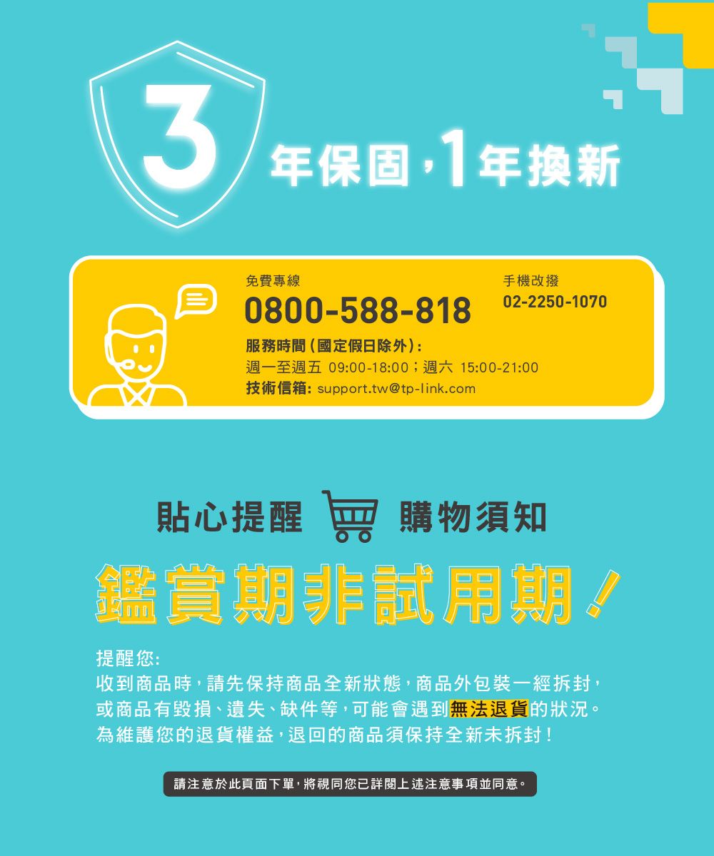 3年保固,1年換新免費專線0800-588-818服務時間(國定假日除外):手機改撥02-2250-1070週一至週五 09:00-18:00;週六 15:00-21:00技術信箱:support.tw@tp-link.com貼心提醒 窖 購物須知鑑賞期非試用期!提醒您:收到商品時,請先保持商品全新狀態,商品外包裝一經拆封,或商品有毀損、遺失、缺件等,可能會遇到無法退貨的狀況。為維護您的退貨權益,退回的商品須保持全新未拆封!請注意於此頁面下單,將視同您詳閱上述注意事項並同意。