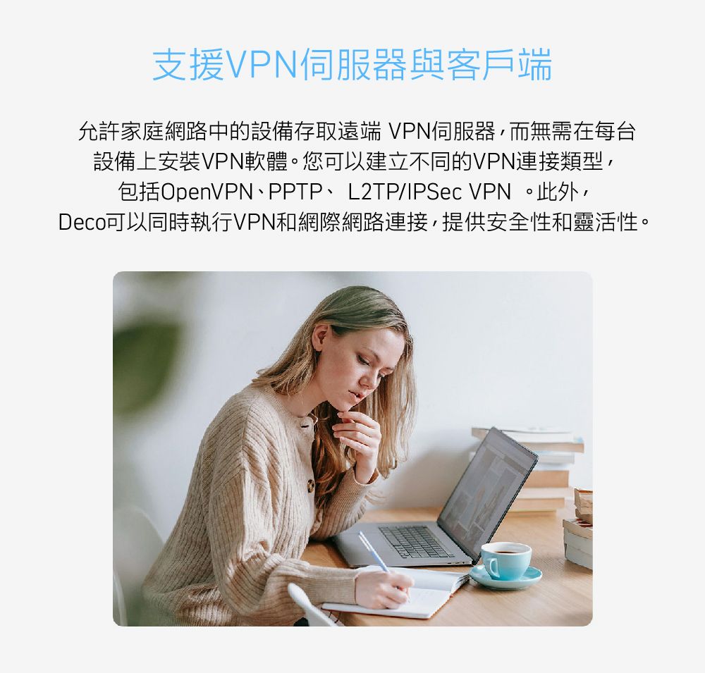 支援VPN伺服器與客戶端允許家庭網路中的設備存取遠端 VPN伺服器,而無需在每台設備上安裝VPN軟體。您可以建立不同的VPN連接類型,包括OpenVPN、PPTP、L2TP/IPSec VPN。此外,Deco可以同時執行VPN和網際網路連接,提供安全性和靈活性。