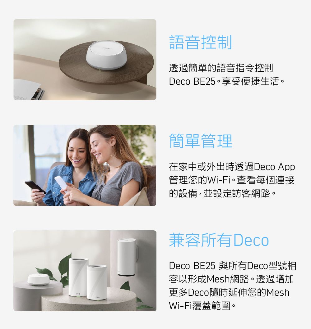 語音控制透過簡單的語音指令控制Deco BE25享受便捷生活。簡單管理在家中或外出時透過Deco App管理您的Wi-Fi。查看每個連接的設備,並設定訪客網路。兼容所有DecoDeco BE25 與所有Deco型號相容以形成Mesh網路。透過增加更多Deco隨時延伸您的MeshWi-Fi覆蓋範圍。