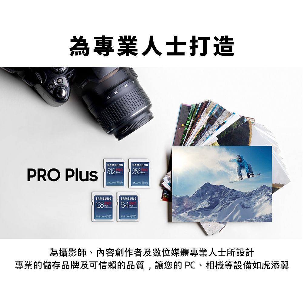 為專業人士打造SAMSUNGPRO  SAMSUNG256SAMSUNG128 SAMSUNG64為攝影師、內容創作者及數位媒體專業人士所設計專業的儲存品牌及可信賴的品質,讓您的PC、相機等設備如虎添翼