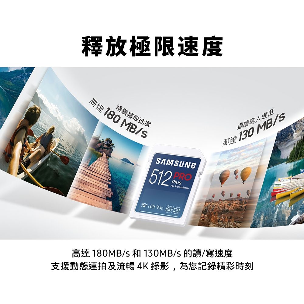 釋放極限速度連續讀取速度高達 180 MB/SSAMSUNG PRO512PluFor  V30 180/130連續寫入速度高達 130 MB/s高達 180MB/s 和 130MB/s 的讀/寫速度支援動態連拍及流暢4K錄影,為您記錄精彩時刻