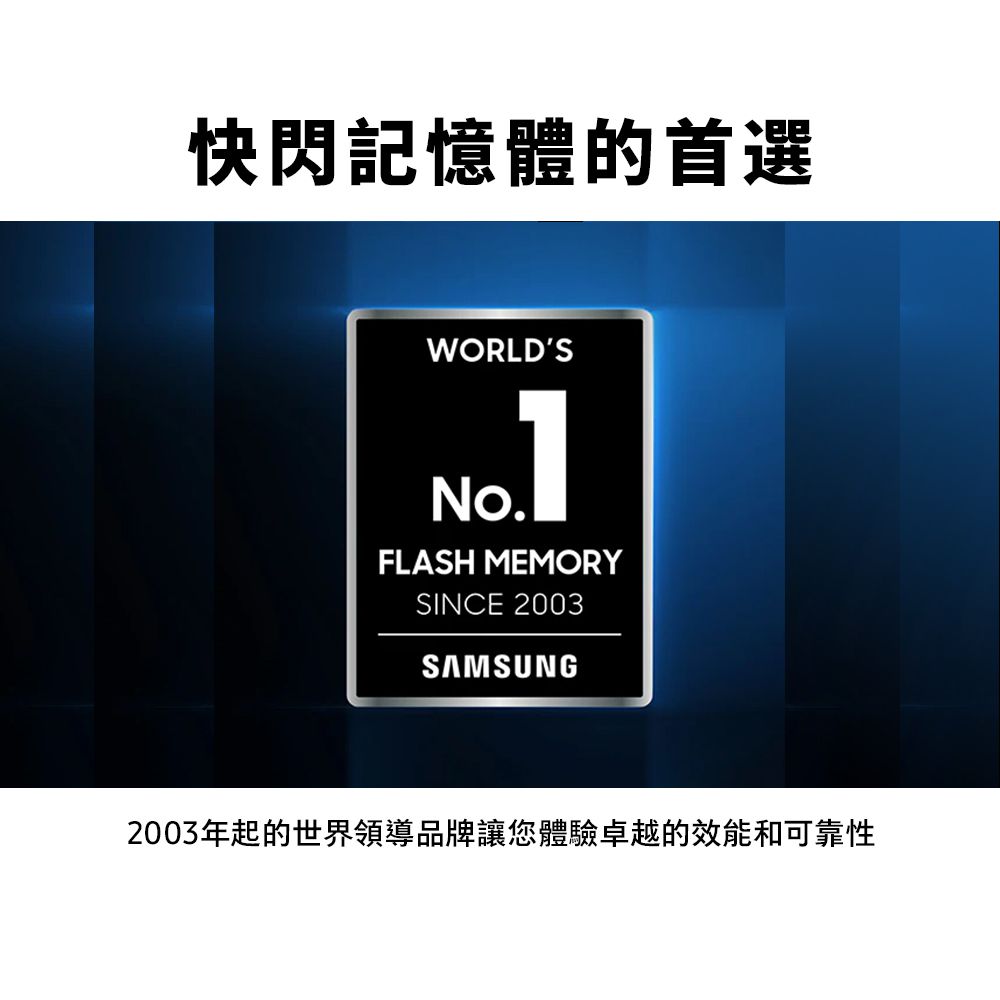 快閃記憶體的首選WORLDSNo.FLASH MEMORYSINCE 2003SAMSUNG2003年起的世界領導品牌讓您體驗卓越的效能和可靠性