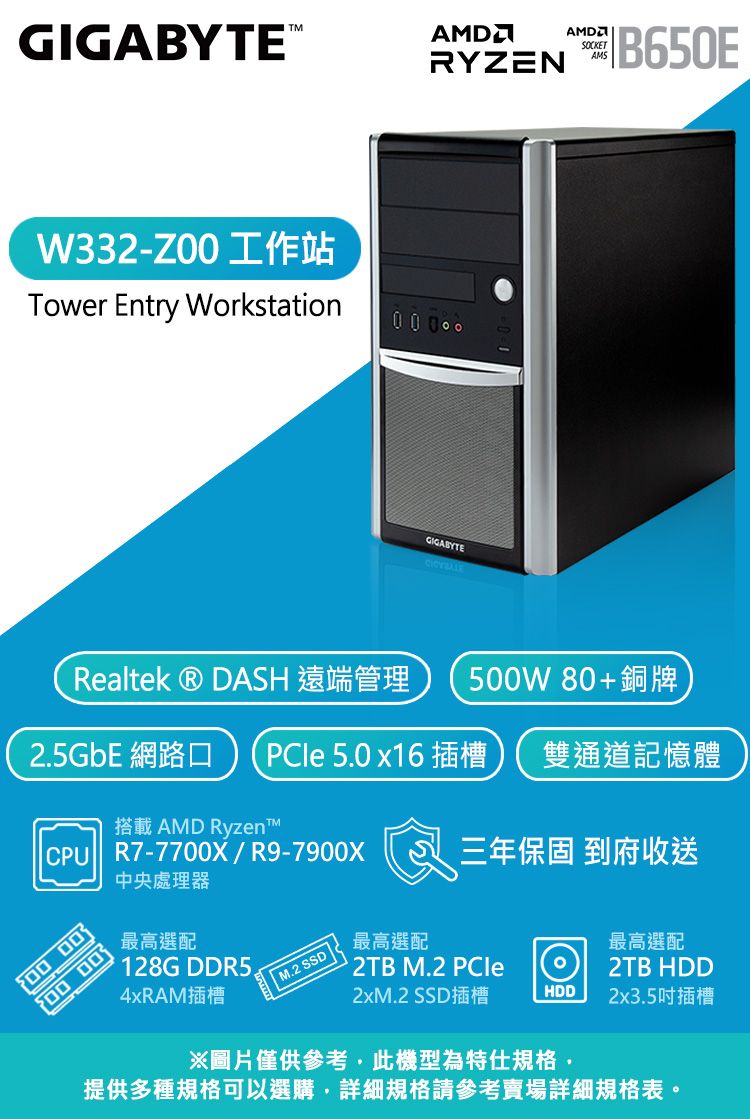 GIGABYTEW332-工作站AMDSOCKETRYZEN B650EAMSTower Entry Workstation0 0 0GIGABYTERealtek  DASH 遠端管理 5W 80+銅牌25GbE 網路口 PCle 5.0 x16插槽 雙通道記憶體搭載 AMD Ryzen R7-77X/R9-79X 0000 00中央處理器最高選配128G DDR5.4xRAM插槽 M.2 SSD |最高選配三年保固 到府收送 2TB M.2 PCle最高選配2TB HDD2xM.2 SSD插槽HDD2x3.5吋插槽※圖片僅供參考此機型為特仕規格·提供多種規格可以選購,詳細規格請參考賣場詳細規格表。