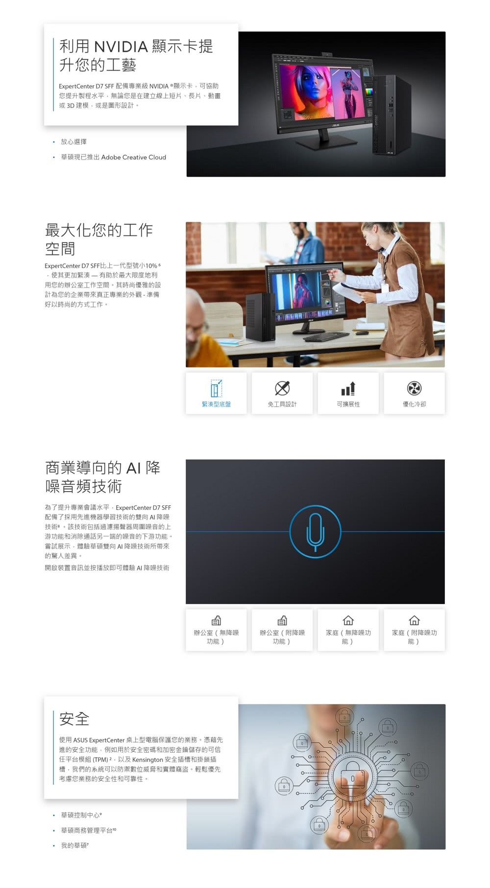 利用 NVIDIA 顯示卡提升您的工藝ExpertCenter 配備專業級NVIDIA顯示卡可協助您提升製程水平無論您是在建立線上短長片或3D建模或是圖形設計 放心選擇 現已推出 Adobe Creative Cloud最大化您的工作空間ExpertCenter D7 SFF比上一代型號小1%更加緊湊有助於最大限度地利用您的辦公室工作空間其時尚優雅的設計為您的企業帶來真正專業的外觀-準備好以時尚的方式工作。商業導向的  降噪音頻技術為了提升專業會議水平 ExpertCenter D7 SFF配備了採用先進機器學習技術的雙向 降噪技術。該技術包括過濾揚聲器周圍噪音的上游功能和消除通話另一端的噪音的下游功能。嘗試展示體驗華碩雙向降噪技術所帶來的驚人差異。開啟裝置音訊並按播放即可體驗  降噪技術緊湊型底盤免工具設計可擴展性優化冷卻0辦公室(無降噪功能)辦公室(附降噪功能)家庭(無降噪功能)安全使用 ASUS ExpertCenter 桌上型電腦保護您的業務。憑藉先進的安全功能,例如用於安全密碼和加密金鑰儲存的可信模組(TPM) Kensington 安全插槽和掛鎖插槽,我們的系統可以防禦數位威脅和實體竊盜,輕鬆優先考慮您業務的安全性和可靠性。 華碩控制中心 華碩商務管理平台。我的華碩家庭(附降噪功能)