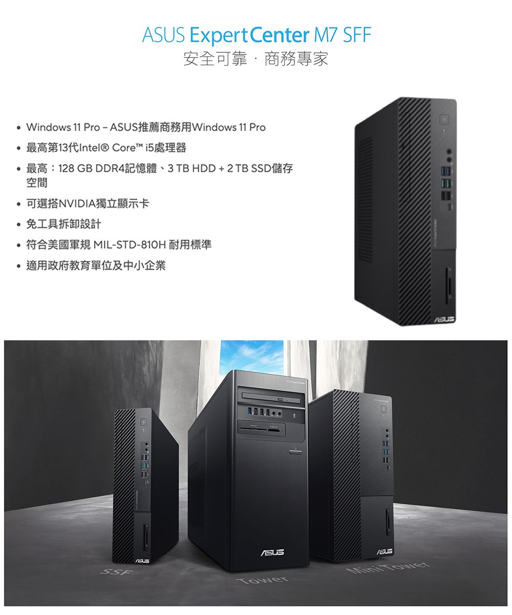 Expert Center M7 SFF安全可靠商務專家Windows 11 Pro-推薦商務用Windows 11 Pro最高第13代Intel® Core™ i5處理器最高:128 GB DDR4記憶體、3TB HDD+2TB SSD儲存空間可選搭NVIDIA獨立顯示卡免工具拆卸設計符合美國軍 MIL-STD-810H 耐用標準適用政府教育單位及中小企業SSFASUS TowerASUS