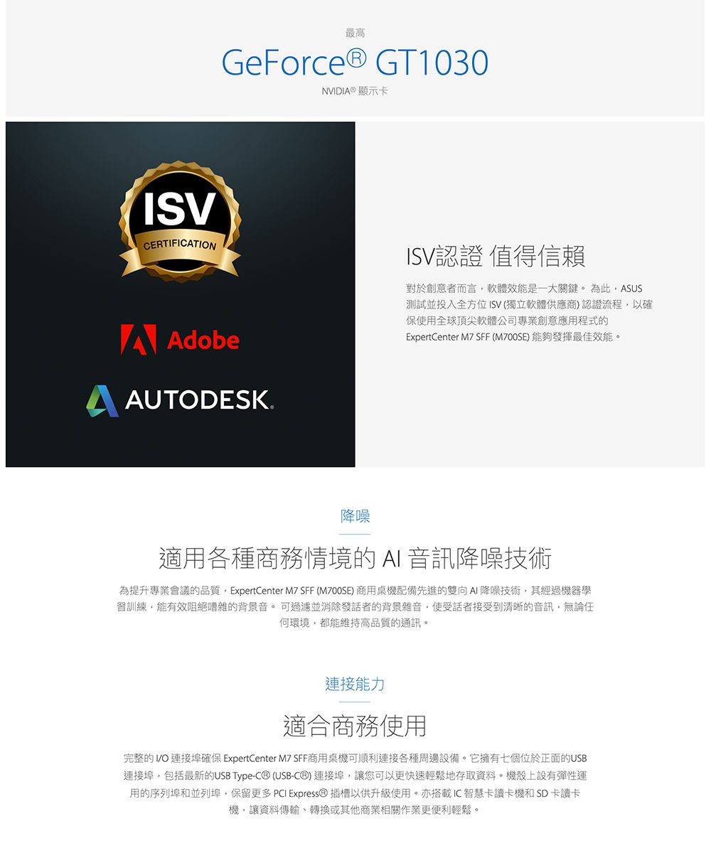 最高GeForce® GT1030NVIDI® 顯示卡ISVCERTIFICATIONA AdobeAUTODESKISV認證 值得信賴對於創意者而言軟體效能是一大關鍵。為此ASUS測試並投入全方位ISV(獨立軟體供應商)認證流程,以確保用全球頂尖軟體公司專業創意應用程式的ExpertCenter M7 SFF (M700SE) 能夠發揮最佳效能。降噪適用各種商務情境的  音訊降噪技術為提升專業會議的品質,ExpertCenter M7 SFF (M700SE) 商用桌機配備先進的雙向AI 降噪技術,其經過機器學習訓練,能有效阻絕嘈雜的背景音。可過濾並消除發話者的背景雜音,使受話者接受到清晰的音訊,無論任何環境,都能維持高品質的通訊。連接能力適合商務使用完整的 連接埠確保 ExpertCenter M7 SFF商用桌機可順利連接各種周邊設備。它擁有七個位於正面的USB連接埠,包括最新的USB Type- (USB-C®)連接埠,讓您可以更快速輕鬆地存取資料。機殼上設有彈性運用的序列埠和並列埠,保留更多 PCI Express® 插槽以供升級使用。亦搭載IC智慧卡讀卡機和SD卡讀卡機,讓資料傳輸、轉換或其他商業相關作業更便利輕鬆。