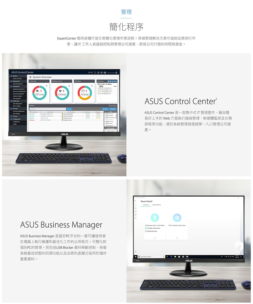 Control er#System verview CentO 管理簡化程序ExpertCenter 商用桌機可使企業簡化管理作業流程。華碩管理解決方案可協助改善例行作業讓IT工作人員遠端控制與管理公司資產,節省公司行號的時間與資金。Off LineCriticalCriticalASUS2017.08.14 ASUS Biness ManagerASUS Business Manager 是基於PC平台的一套可讓使用者在電腦上執行維護和最佳化工作的公用程式。可簡化對個別PC的管理。其包括USB Blocker 資料移動控制恢復系統最佳狀態的回溯功能以及加密的虛擬分區用於儲存重要資料。ASUS Control CenterASUS Control Center是一款集中式IT管理套件,藉由簡易好上手的 Web 介面執行遠端管理、軟硬體監控及任務排程等功能,便於系統管理員透過單一入口管理公司資產。Secure Guardus       M