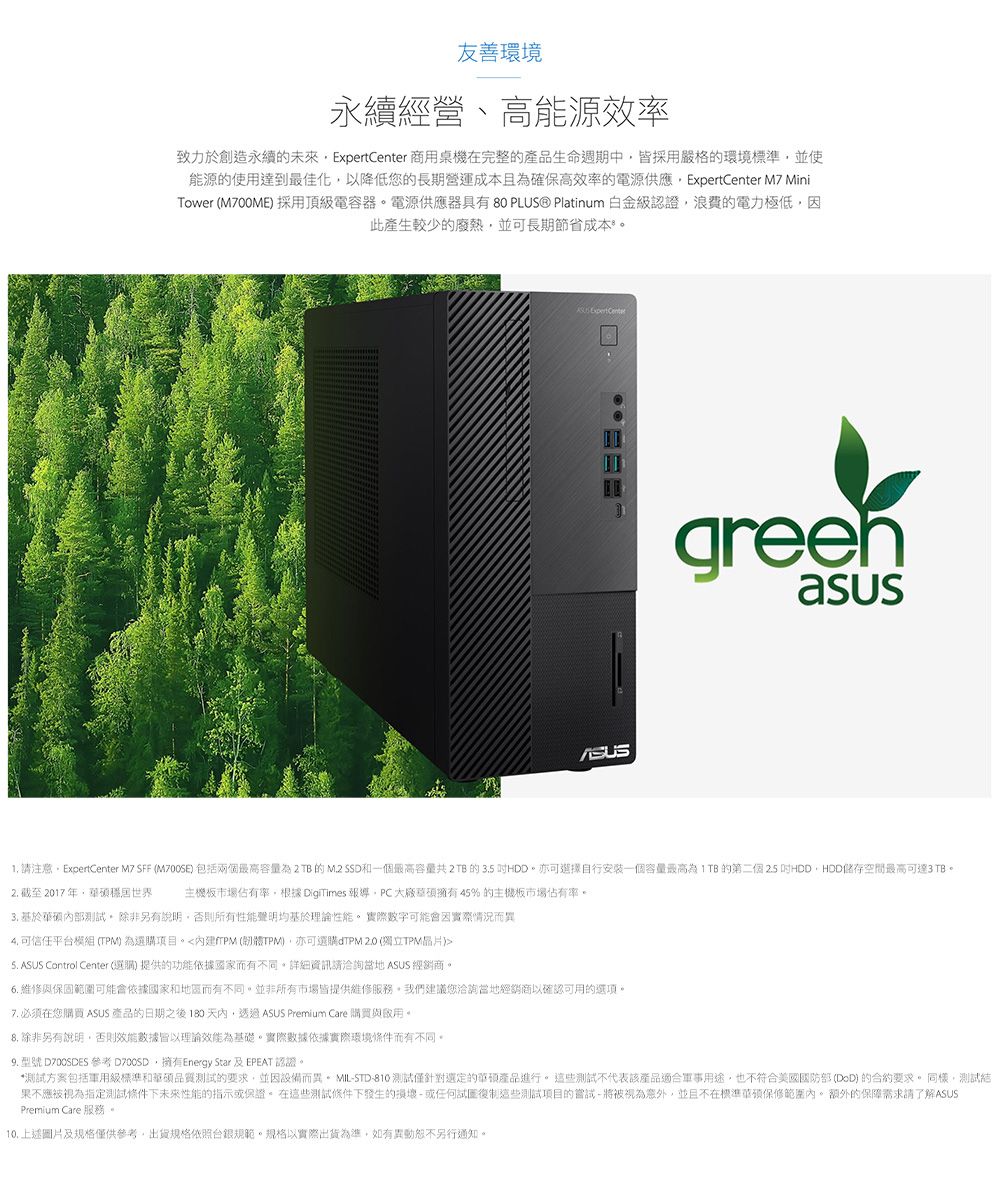 友善環境永續經營、高能源效率致力於創造永續的未來 商用桌機在完整的產品生命週期中皆採用嚴格的環境標準並使能源的使用達到最佳化以降低您的長期營運成本且確保高效率的電源供應ExpertCenter M7 MiniTower (M700ME採用頂級電容器電源供應器具有80 PLUS® Platinum 白金級認證浪費的電力極低因此產生較少的廢熱並可長期節省成本 Expert Centergreenasus 請注意ExpertCenter M7 SFF ( 包括兩個為2TB的M.2 SSD和一個容量 2TB 的 3.5 。亦可選擇自行安裝一個容量最高為的第二個25 HDDHDD空間最高可達3 TB。2. 截至2017年世界 主機板市場佔有率,根據 DigiTimes 報導,大廠擁有45%的主機板市場佔有率。3. 基於內部測試。除非另有說明,否則所有性能聲明均基於理論性能。 實際數字可能會因實際情況而異 可信任平模組 (TPM)為選購項目。(TPM),亦可選購dTPM (獨立TPM)5. ASUS Control Center (選購) 提供的功能依據而有不同。詳細資訊請洽詢當地 ASUS 經銷商。6.維修與保固範圍可能會依據國家和地區而有不同。並非所有市場皆提供維修服務,我們建議您洽詢當地經銷商以確認可用的選項。7. 必須在您購買 ASUS 產品的日期之後180天內,透過 ASUS Premium Care 購買與。 除非另有說明,否則效能數據皆以理論效能為基礎。實際數據依據實際環境條件而有不同。 型號  參考 D700SD,擁有Energy Star 及EPEAT 認證。*測試方案包括級標準和華碩品質測試的要求,並因設備而異。MILSTD-810 測試僅針對選定的華產品進行。這些測試不代表該產品軍事用途,也不符合美國國防部 (DoD)的合約要求。同樣,測試結果不應被視為指定測試條件下未來性能的指示保證。在這些測試條件下發生的損壞-或任何這些測試項目的嘗試-將被視為,並且不在標準華碩保修範圍內。額外的保障需求請了解ASUSPremium Care 服務。10.上述圖片及規格僅供參考,出貨規格依照台銀規範。規格以實際出貨為準,如有異動恕不另行通知。