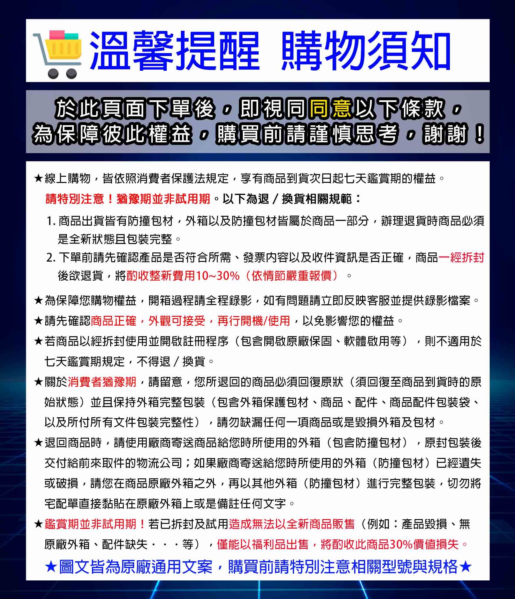 溫馨提醒 購物須知於此頁面下單後即視同同意以下條款為保障彼此權益購買前請謹慎思考,謝謝!線上購物,皆依照消費者保護法規定,享有商品到貨次日起七天鑑賞期的權益請特別注意!猶豫期並非試用期。以下為退/換貨相關規範:1. 商品出貨皆有防撞包材,外箱以及防撞包材皆屬於商品部分,辦理退貨時商品必須是全新狀態且包裝完整。2. 下單前請先確認產品是否符合所需、發票内容以及收件資訊是否正確,商品一後欲退貨,將酌收整新費用10~30%(依情節嚴重報價)為保障您購物權益,開箱過程請全程錄影,如有問題請立即反映客服並提供錄影檔案。請先確認商品正確,外觀可接受,再行開機/使用,以免影響您的權益。★若商品一經使用並開啟註冊程序(包含開啟原廠保固、軟體啟用等),則不適用於七天鑑賞期規定,不得退/換貨。★關於消費者猶豫期,請留意,您所退回的商品必須回復原狀(須回復至商品到貨時的原始狀態)並且保持外箱完整包裝(包含外箱保護包材、商品、配件、商品配件包裝袋、以及所付所有文件包裝完整性),請勿缺漏任何一項商品或是毀損外箱及包材。★退回商品時,請使用廠商寄送商品給您時所使用的外箱(包含防撞包材),原封包裝後交付給前來取件的物流公司;如果廠商寄送給您時所使用的外箱(防撞包材)已經遺失或破損,請您在商品原廠外箱之外,再以其他外箱(防撞包材)進行完整包裝,切勿將宅配單直接黏貼在原廠外箱上或是備註任何文字。★鑑賞期並非試用期!若已拆封及試用造成無法以全新商品販售(例如:產品毀損、無原廠外箱、配件缺失···等),僅能以福利品出售,將酌收此商品30%價值損失。★圖文皆為原廠通用文案,購買前請特別注意相關型號與規格★