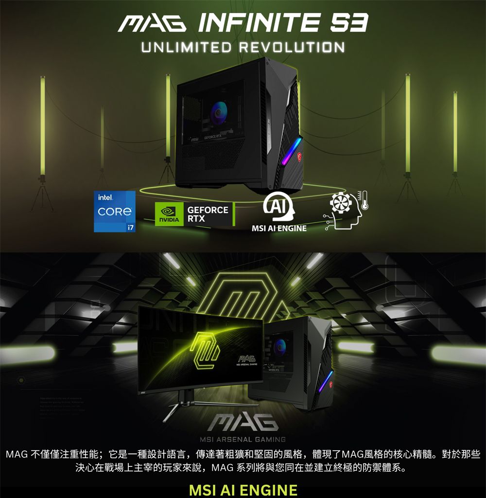 INFINITE UNLIMITED REVOLUTIONintelGEFORCE RTXMSI ENGINEMAGMSI ARSENAL GAMINGMAG 不僅僅注重性能;它是一種設計語言,傳達著粗獷和堅固的風格,體現了MAG風格的核心精髓。對於那些決心在戰場上主宰的玩家來說,MAG 系列將與您同在並建立終極的防禦體系。MSI AI ENGINE
