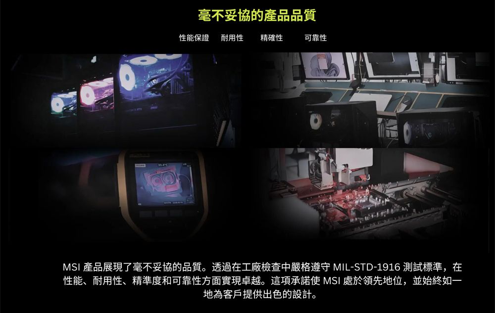毫不妥協的產品品質性能保證耐用性精確性可靠性MSI 產品展現了毫不妥協的品質。透過在工廠檢查中嚴格 MIL-STD-1916 測試標準,在性能、耐用性、精準度和可靠性方面實現卓越。這項承諾使 MSI 處於領先地位,並始終如一地為客戶提供出色的設計。