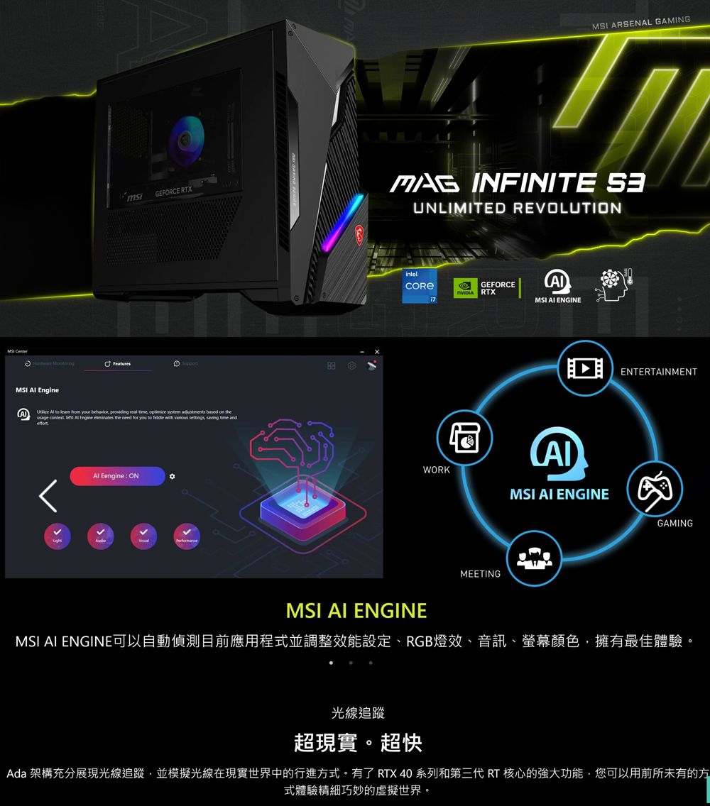 GFORCE RTX   Engine                 MSI  Engine  the need for you to  with  settings   effort Eengine : ONMSI RSENAL GAMING INFINITE UNLIMITED REVOLUTIONGEFORCE RTXMSI  ENGINEWORKMEETINGE ENTERTAINMENTMSI AI ENGINEAGAMINGMSI AI ENGINEMSI AI ENGINE可以自動偵測目前應用程式並調整效能設定、RGB燈效、音訊、螢幕顏色擁有最佳體驗。光線追蹤超現實。超快Ada 架構充分展現光線追蹤並模擬光線在現實世界中的行進式。有了 RTX 40 系列和第三代 RT 核心的強大功能,您可以用前所未有的方式體驗精細巧妙的虛擬世界。