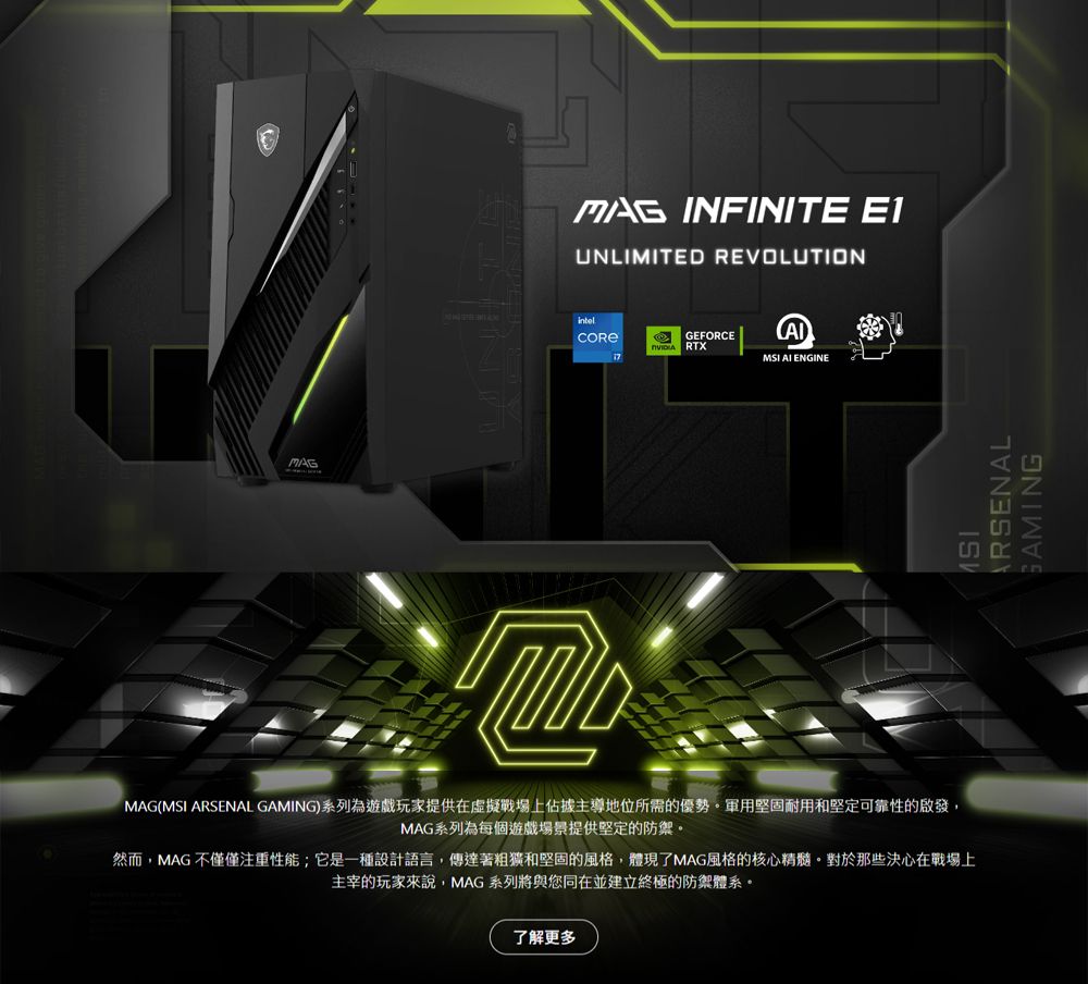INFINITE E1UNLIMITED REVOLUTIONGEFORCE RTX  ENGINEMAG(MSI  GAMING)系列為遊戲玩家提供在虛擬戰場上佔據主導地位所需的優勢。軍用堅固耐用和堅定可靠性的啟發,MAG系列為每個遊戲場景提供堅定的防禦。然而,MAG不僅僅注重性能;它是一種設計語言,傳達著和堅固的風格,體現了MAG風格的核心精髓。對於那些決心在戰場上主宰的玩家來說,MAG系列將與您同在並建立終極的防禦體系。了解更多MSIARSENALGAMING