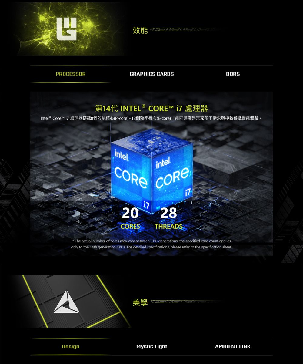 PROCESSORGRAPHICS  INTEL®  Intel® Core™  處理器搭載8個效能核心(P-core)+12個效率核心(E-core),能同時滿足玩家多工需求與極致遊戲效能體驗。intelCOREi7intelCORE2 28CORESTHREADSThe actual number of cores may vary between CPU generations the specified core count appliesonly to the 14th generation  For detailed specifications, please refer to the specification sheet.美學   0DesignMystic LightAMBIENT LINK