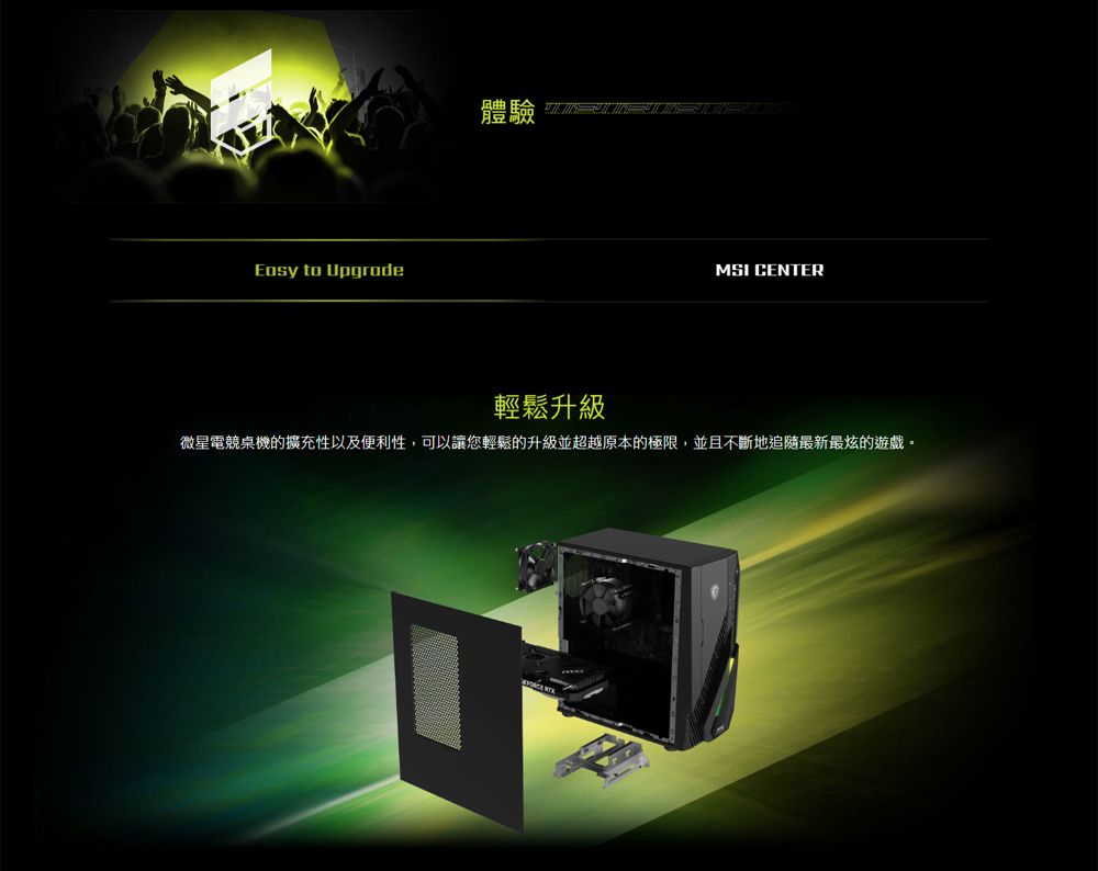 to Upgrade體驗 MSI CENTER輕鬆升級微星電競桌機的擴充性以及便利性,可以讓您輕鬆的升級並超越原本的極限,並且不斷地最新最炫的遊戲。