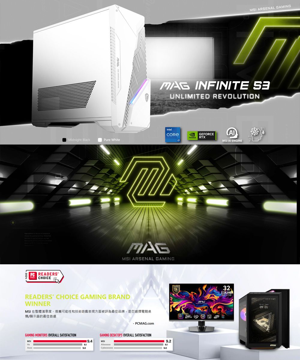 PC READERS CHOICEMidnight BlackPure White ARSENAL GAMING INFINITE UNLIMITED REVOLUTIONGEFORCE RTX ENGINEMAGMSI ARSENAL GAMINGREADERS CHOICE GAMING BRANDWINNERMSI 在整體滿意度、推薦可能性和技術遊戲表現方面被評為最佳品牌,是您選擇電競桌機/顯示器的最佳首選GAMING MONITORS OVERALL SATISFACTIONMSI PCMAG.comGAMING DESKTOPS OVERALL SATISFACTIONMSI9.23240MAG32 216009:01